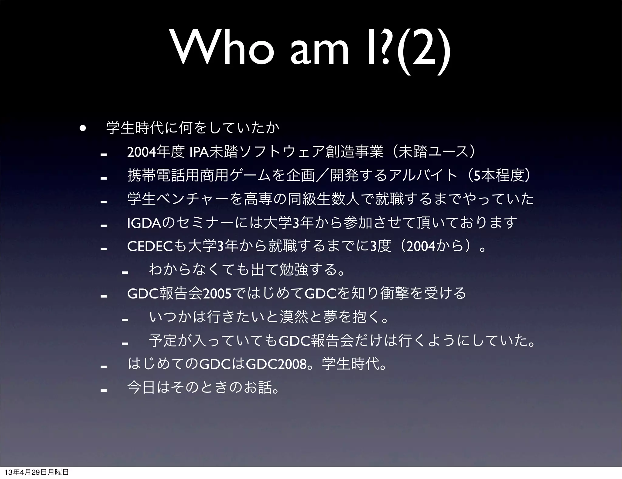 Who am I?(2)
• 学生時代に何をしていたか
- 2004年度 IPA未踏ソフトウェア創造事業（未踏ユース）
- 携帯電話用商用ゲームを企画／開発するアルバイト（5本程度）
- 学生ベンチャーを高専の同級生数人で就職するまでやっていた
- IGDAのセミナーには大学3年から参加させて頂いております
- CEDECも大学3年から就職するまでに3度（2004から）。
- わからなくても出て勉強する。
- GDC報告会2005ではじめてGDCを知り衝撃を受ける
- いつかは行きたいと漠然と夢を抱く。
- 予定が入っていてもGDC報告会だけは行くようにしていた。
- はじめてのGDCはGDC2008。学生時代。
- 今日はそのときのお話。
      
13年4月29日月曜日
 