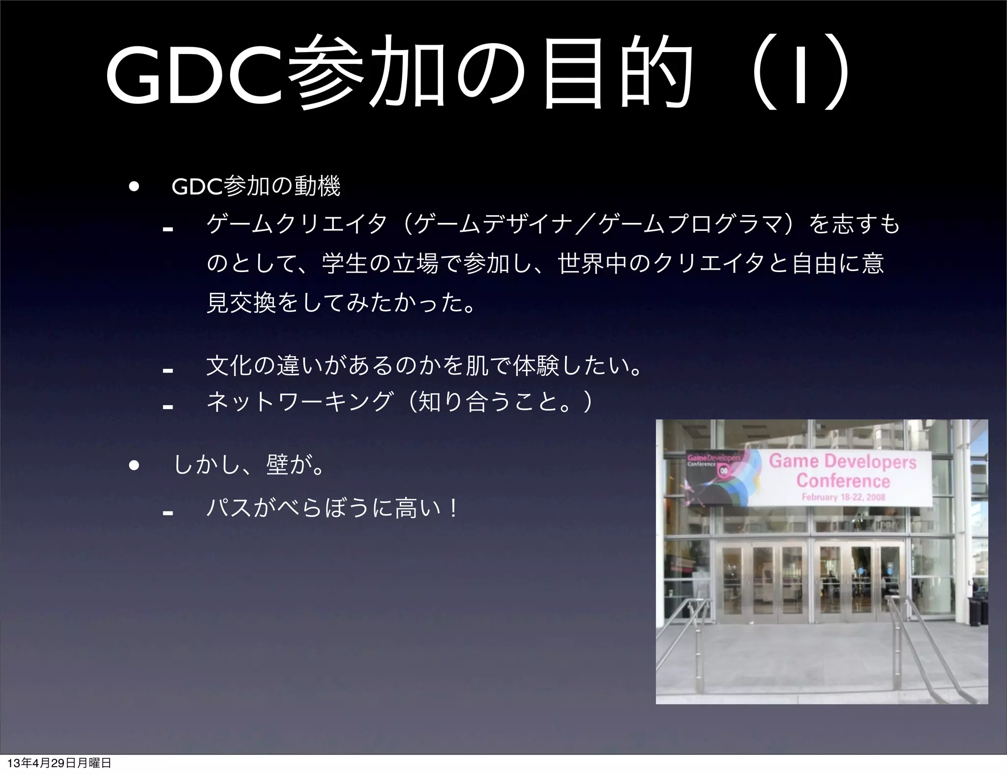 GDC参加の目的（1）
• GDC参加の動機
- ゲームクリエイタ（ゲームデザイナ／ゲームプログラマ）を志すも
のとして、学生の立場で参加し、世界中のクリエイタと自由に意
見交換をしてみたかった。
- 文化の違いがあるのかを肌で体験したい。
- ネットワーキング（知り合うこと。）
• しかし、壁が。
- パスがべらぼうに高い！
13年4月29日月曜日
 