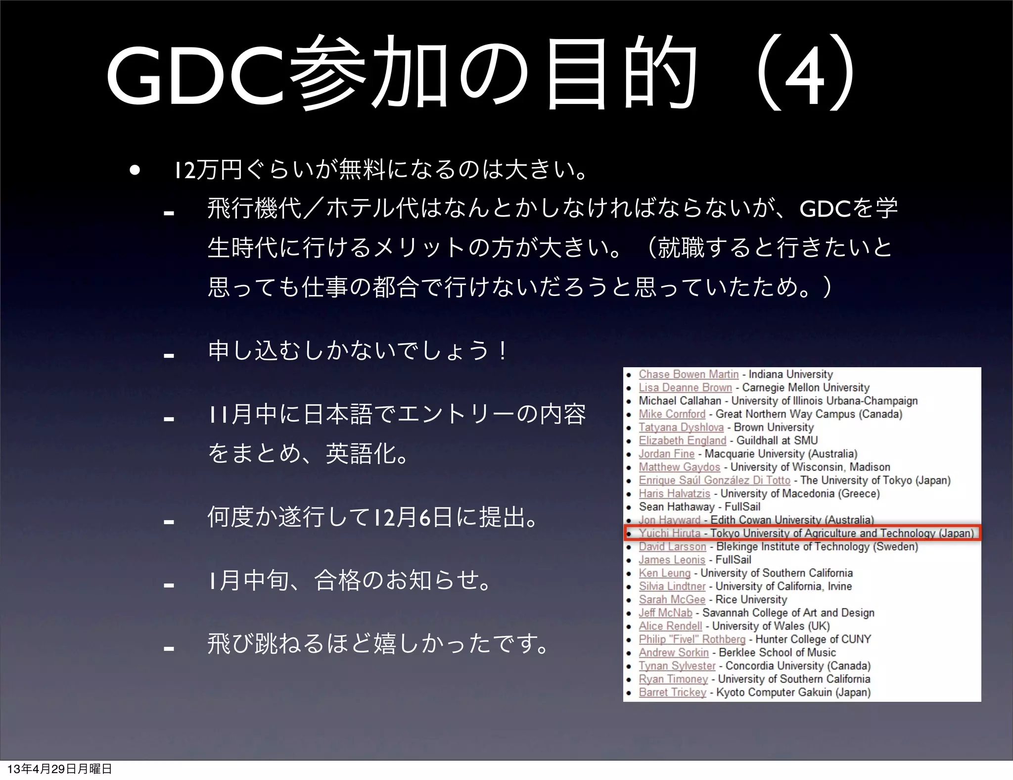 GDC参加の目的（4）
• 12万円ぐらいが無料になるのは大きい。
- 飛行機代／ホテル代はなんとかしなければならないが、GDCを学
生時代に行けるメリットの方が大きい。（就職すると行きたいと
思っても仕事の都合で行けないだろうと思っていたため。）
- 申し込むしかないでしょう！
- 11月中に日本語でエントリーの内容
をまとめ、英語化。
- 何度か遂行して12月6日に提出。
- 1月中旬、合格のお知らせ。
- 飛び跳ねるほど嬉しかったです。
13年4月29日月曜日
 