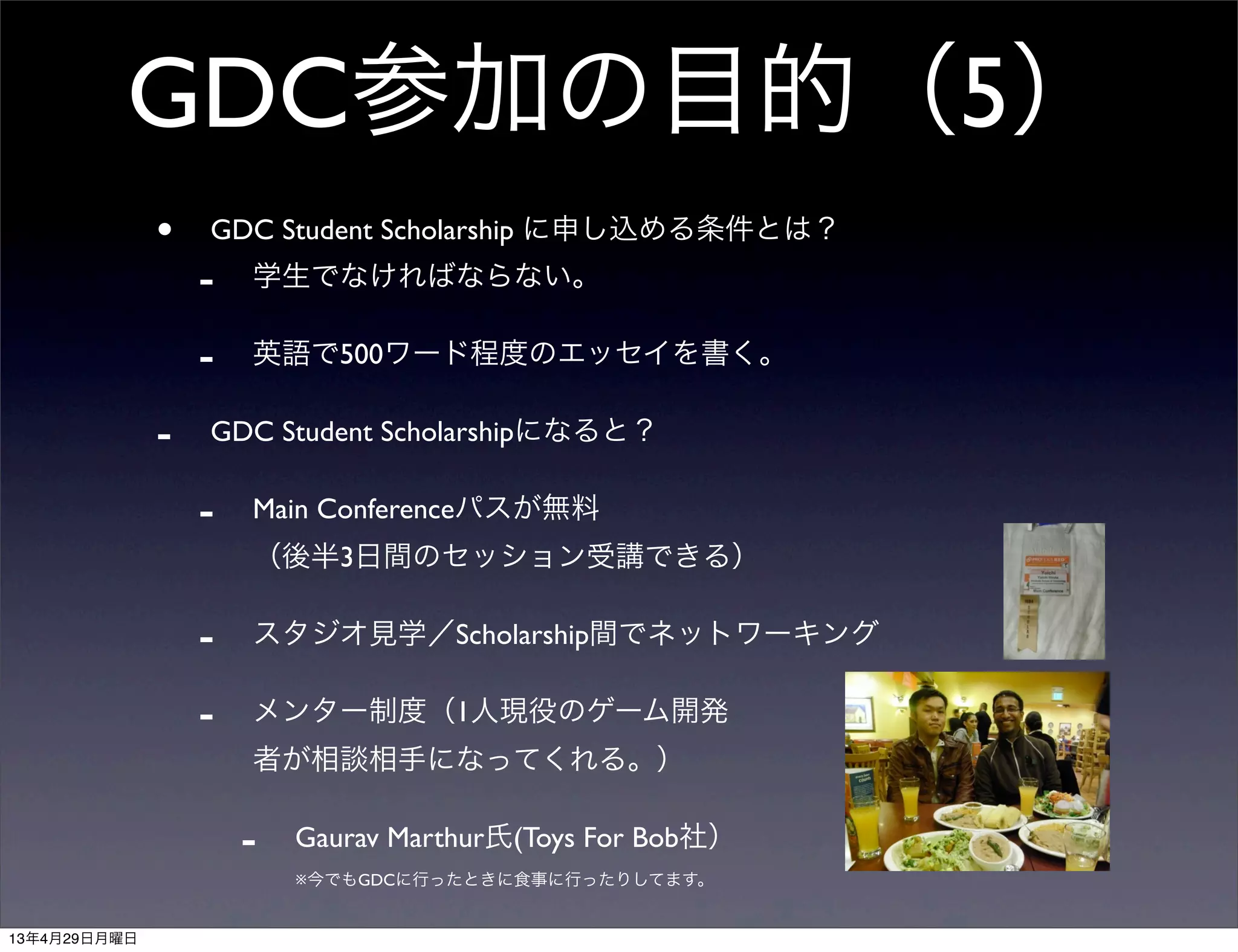 GDC参加の目的（5）
• GDC Student Scholarship に申し込める条件とは？
- 学生でなければならない。
- 英語で500ワード程度のエッセイを書く。
- GDC Student Scholarshipになると？
- Main Conferenceパスが無料
（後半3日間のセッション受講できる）
- スタジオ見学／Scholarship間でネットワーキング
- メンター制度（1人現役のゲーム開発
者が相談相手になってくれる。）
- Gaurav Marthur氏(Toys For Bob社）
※今でもGDCに行ったときに食事に行ったりしてます。
13年4月29日月曜日
 