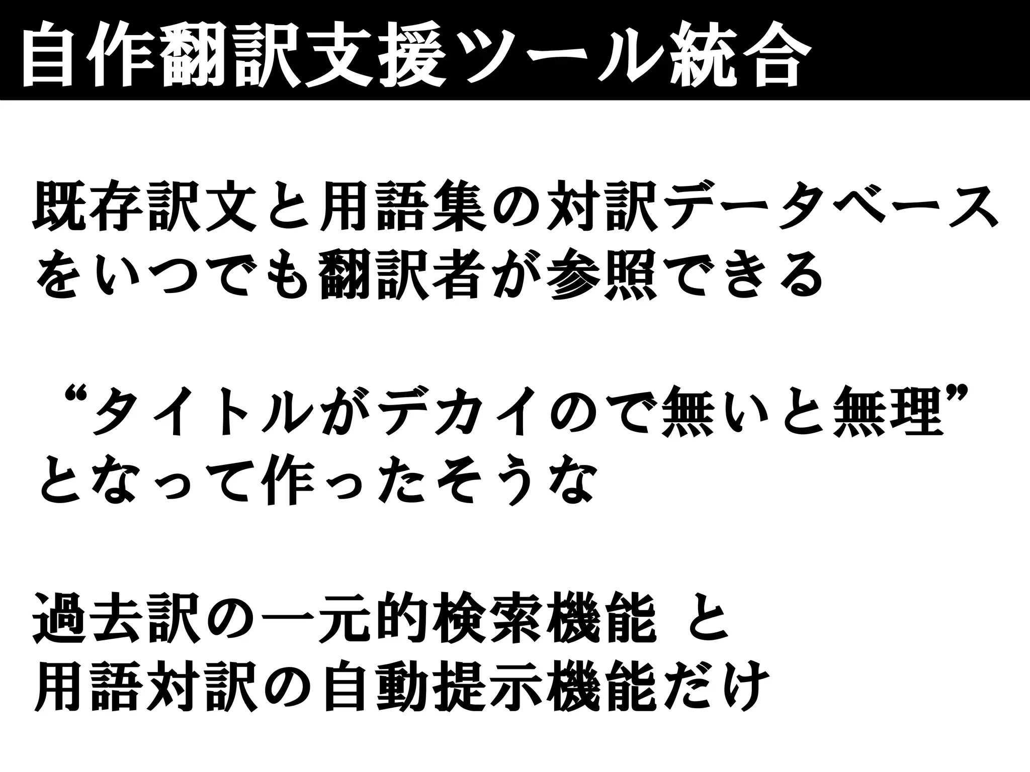 自作翻訳支援ツール統合
既存訳文と用語集の対訳データベース
をいつでも翻訳者が参照できる
“タイトルがデカイので無いと無理”
となって作ったそうな
過去訳の一元的検索機能 と
用語対訳の自動提示機能だけ
 