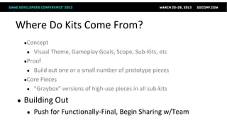 Where Do Kits Come From?
    ●Concept
     ● Visual Theme, Gameplay Goals, Scope, Sub-Kits, etc
    ●Proof
     ● Build out one or a small number of prototype pieces
    ●Core Pieces
     ● “Graybox” versions of high-use pieces in all sub-kits

●   Building Out
     ●   Push for Functionally-Final, Begin Sharing w/Team
 