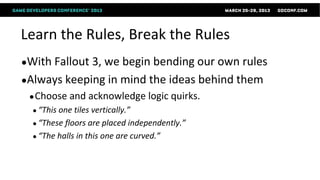 Learn the Rules, Break the Rules
●With Fallout3, we begin bending our own rules
●Always keeping in mind the ideas behind them
 ● Choose   and acknowledge logic quirks.
  ● “This one tiles vertically.”
  ● “These floors are placed independently.”
  ● “The halls in this one are curved.”
 