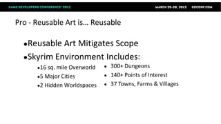 Pro - Reusable Art is… Reusable

  ●Reusable Art Mitigates Scope
  ●Skyrim Environment Includes:
      ●16 sq.mile Overworld   ●   300+ Dungeons
      ●5 Major Cities         ●   140+ Points of Interest
      ●2 Hidden Worldspaces   ●   37 Towns, Farms & Villages
 