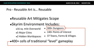 Pro - Reusable Art is… Reusable

  ●Reusable Art Mitigates Scope
  ●Skyrim Environment Includes:
      ●16 sq.mile Overworld   ●   300+ Dungeons
      ●5 Major Cities         ●   140+ Points of Interest
      ●2 Hidden Worldspaces   ●   37 Towns, Farms & Villages

  ●400+   cells of traditional “level” gameplay
 