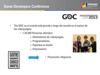 Game Developers Conference



   • The GDC es el evento más grande y largo del mundo en el sector de
     los videojuegos:
           • > 20.000 Personas atienden.
                    » Diseñadores de videojuegos.
                    » Programadores.
                    » Expertos en Audio
                    » Empresarios

                                 • Promoción, Negocios
 