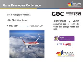 Game Developers Conference

  Costo Pasaje por Persona:

  • Del 24 al 30 de Marzo.                   •PROEXPORT y MINTIC
                                             apoyarán con el 50% del
  • 1450 USD                 3.000.000 COP   valor del pasaje hasta 800
                                             USD.
 