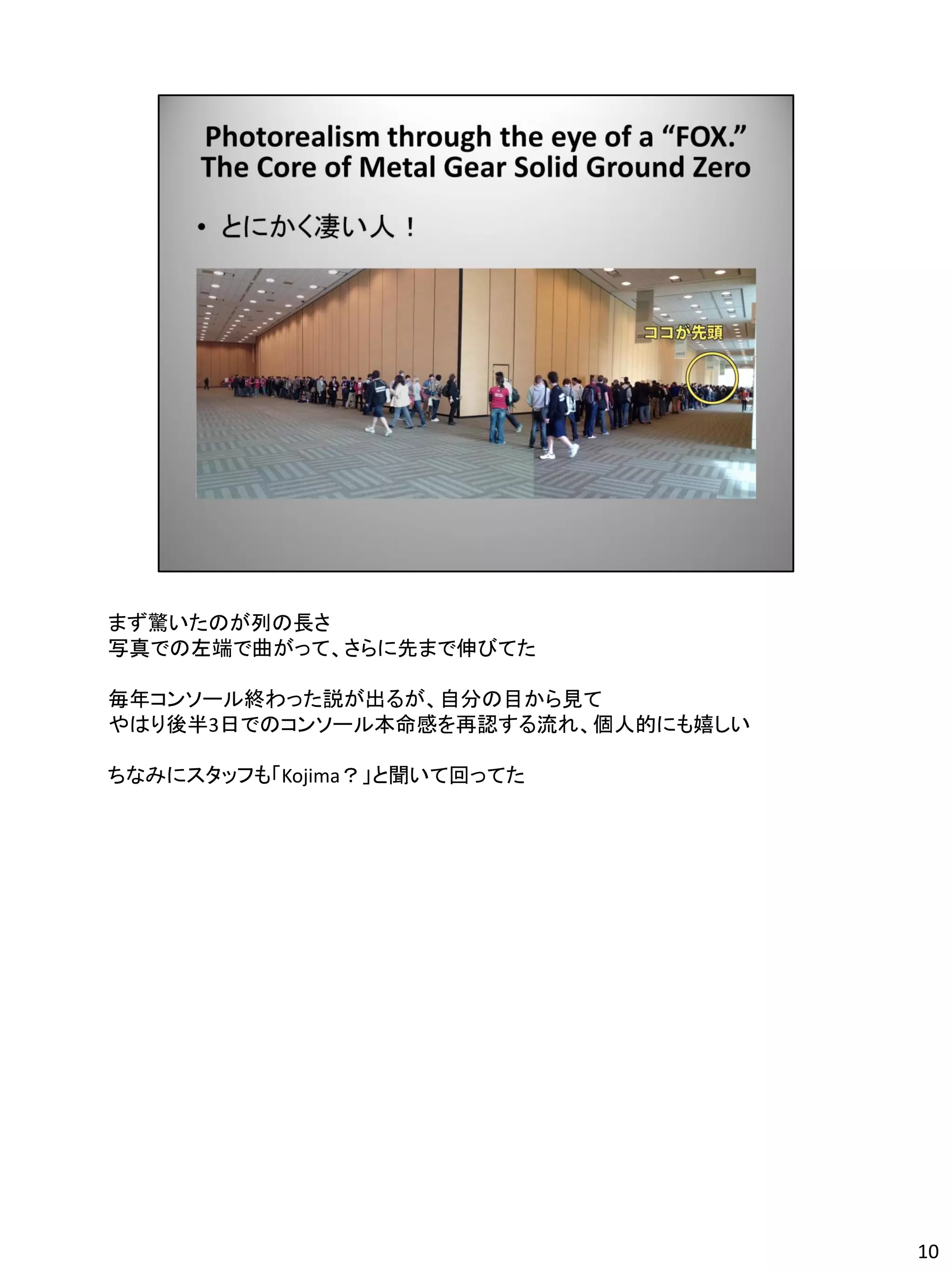 まず驚いたのが列の長さ
写真での左端で曲がって、さらに先まで伸びてた

毎年コンソール終わった説が出るが、自分の目から見て
やはり後半3日でのコンソール本命感を再認する流れ、個人的にも嬉しい

ちなみにスタッフも「Kojima？」と聞いて回ってた




                                    10
 