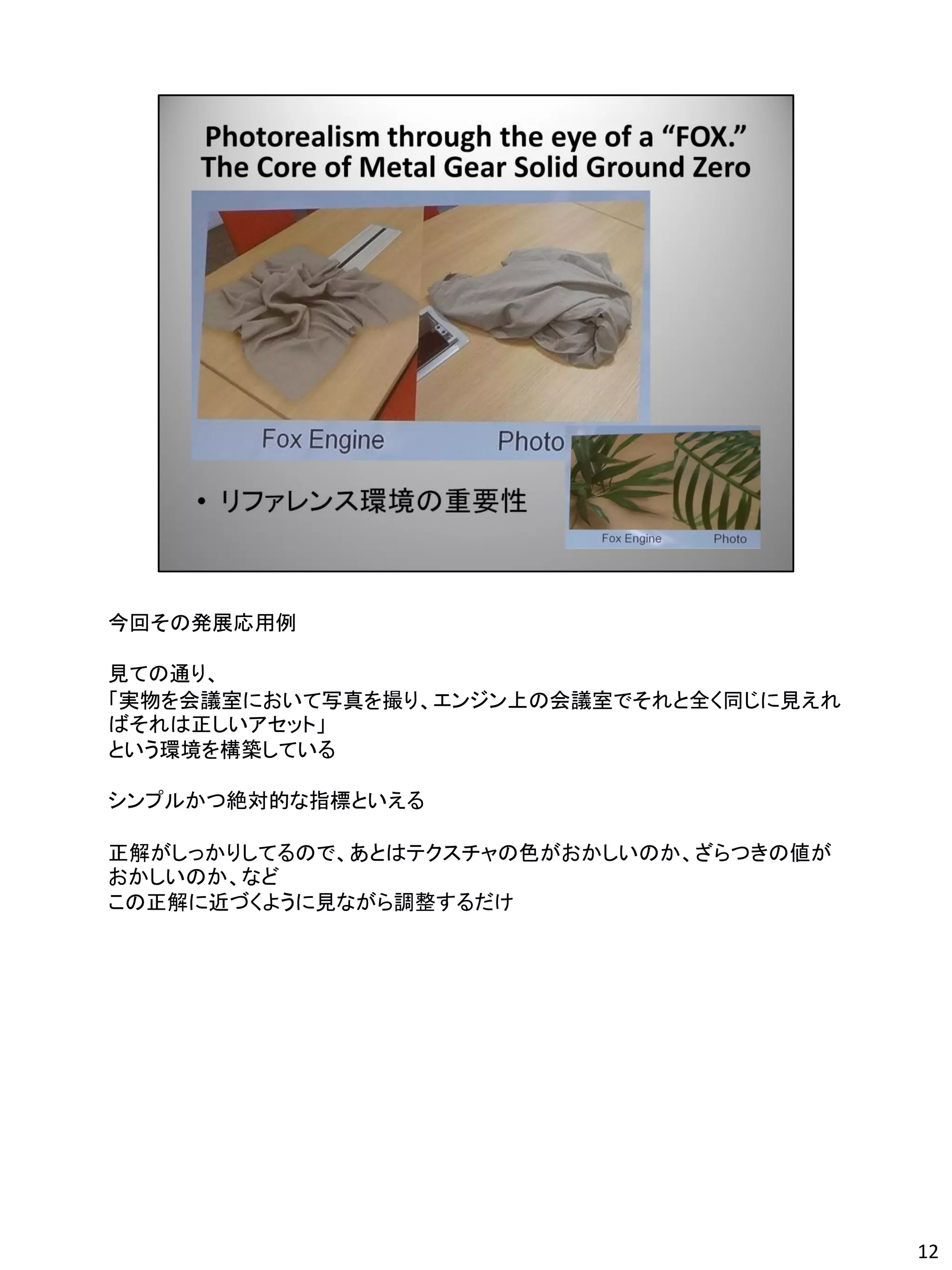 今回その発展応用例

見ての通り、
「実物を会議室において写真を撮り、エンジン上の会議室でそれと全く同じに見えれ
ばそれは正しいアセット」
という環境を構築している

シンプルかつ絶対的な指標といえる

正解がしっかりしてるので、あとはテクスチャの色がおかしいのか、ざらつきの値が
おかしいのか、など
この正解に近づくように見ながら調整するだけ




                                         12
 