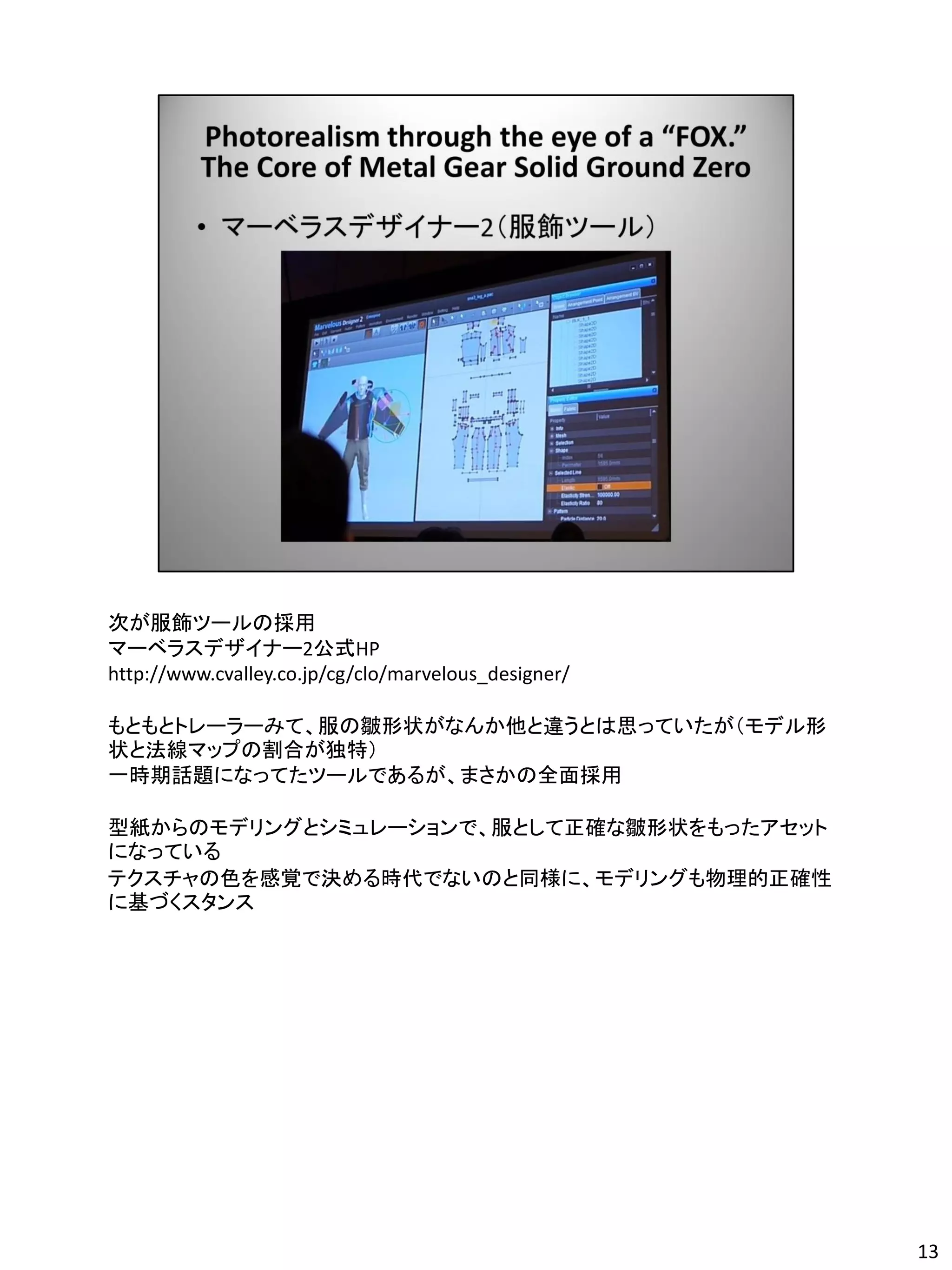 次が服飾ツールの採用
マーベラスデザイナー2公式HP
http://www.cvalley.co.jp/cg/clo/marvelous_designer/

もともとトレーラーみて、服の皺形状がなんか他と違うとは思っていたが（モデル形
状と法線マップの割合が独特）
一時期話題になってたツールであるが、まさかの全面採用

型紙からのモデリングとシミュレーションで、服として正確な皺形状をもったアセット
になっている
テクスチャの色を感覚で決める時代でないのと同様に、モデリングも物理的正確性
に基づくスタンス




                                                      13
 