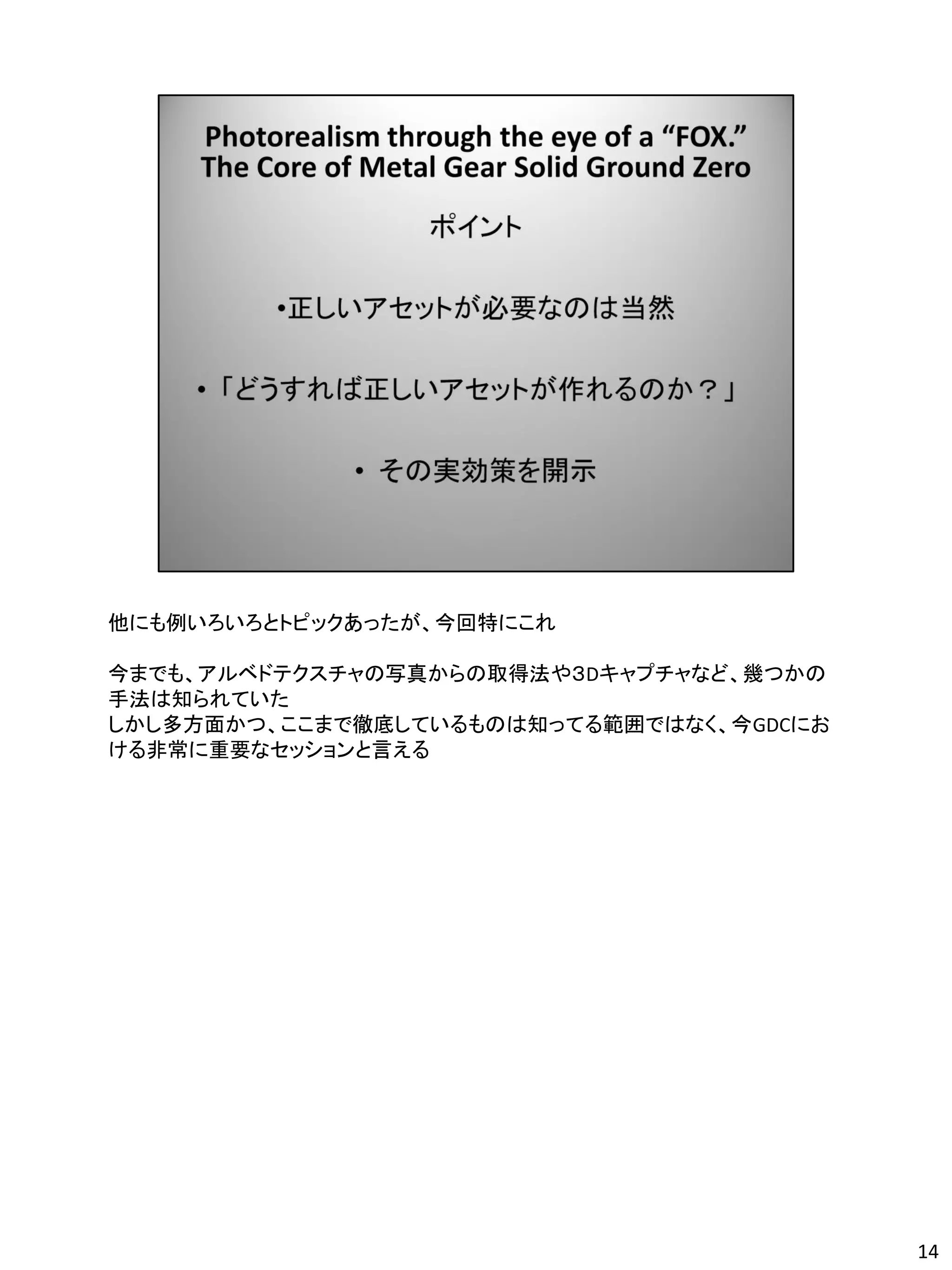 他にも例いろいろとトピックあったが、今回特にこれ

今までも、アルベドテクスチャの写真からの取得法や３Dキャプチャなど、幾つかの
手法は知られていた
しかし多方面かつ、ここまで徹底しているものは知ってる範囲ではなく、今GDCにお
ける非常に重要なセッションと言える




                                          14
 