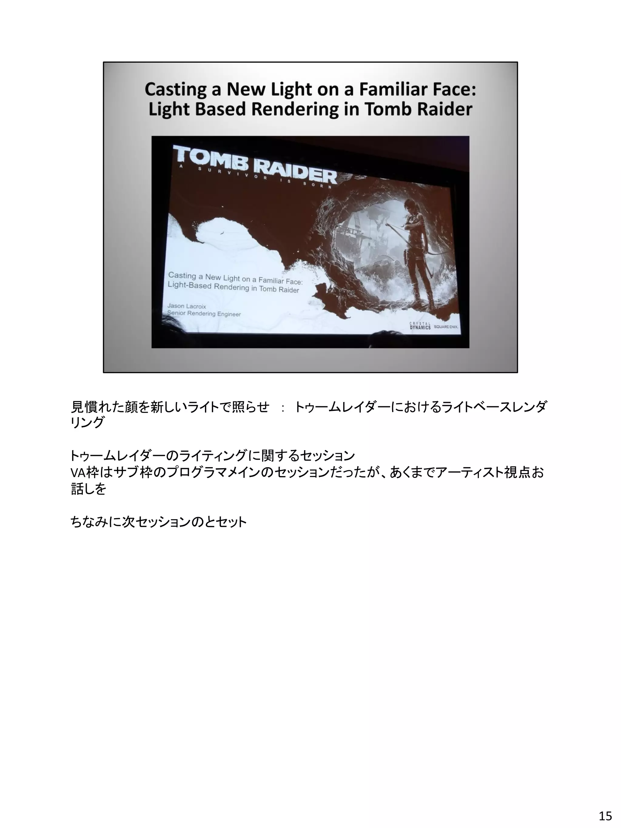 見慣れた顔を新しいライトで照らせ ： トゥームレイダーにおけるライトベースレンダ
リング

トゥームレイダーのライティングに関するセッション
VA枠はサブ枠のプログラマメインのセッションだったが、あくまでアーティスト視点お
話しを

ちなみに次セッションのとセット




                                           15
 