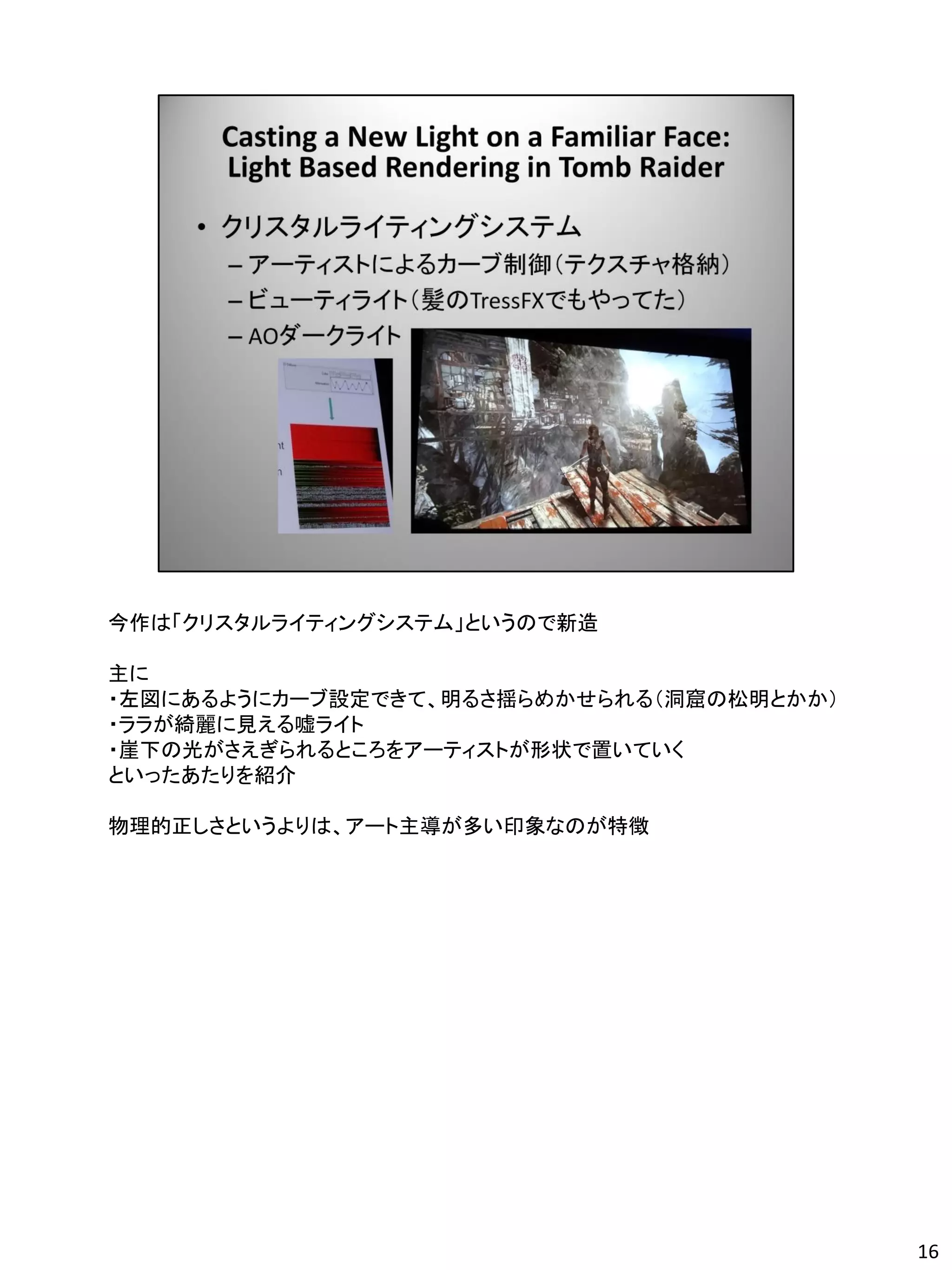 今作は「クリスタルライティングシステム」というので新造

主に
・左図にあるようにカーブ設定できて、明るさ揺らめかせられる（洞窟の松明とかか）
・ララが綺麗に見える嘘ライト
・崖下の光がさえぎられるところをアーティストが形状で置いていく
といったあたりを紹介

物理的正しさというよりは、アート主導が多い印象なのが特徴




                                          16
 