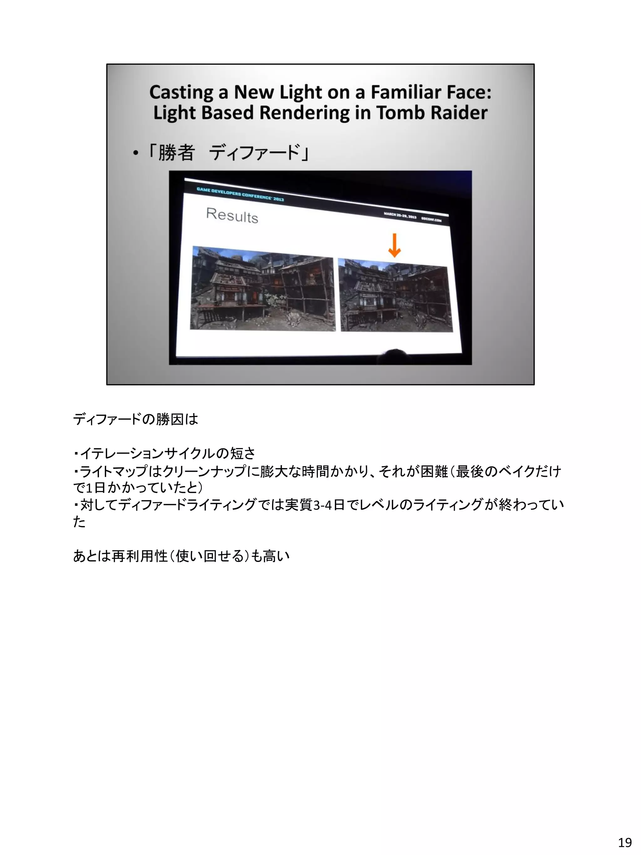 ディファードの勝因は

・イテレーションサイクルの短さ
・ライトマップはクリーンナップに膨大な時間かかり、それが困難（最後のベイクだけ
で1日かかっていたと）
・対してディファードライティングでは実質3-4日でレベルのライティングが終わってい
た

あとは再利用性（使い回せる）も高い




                                            19
 