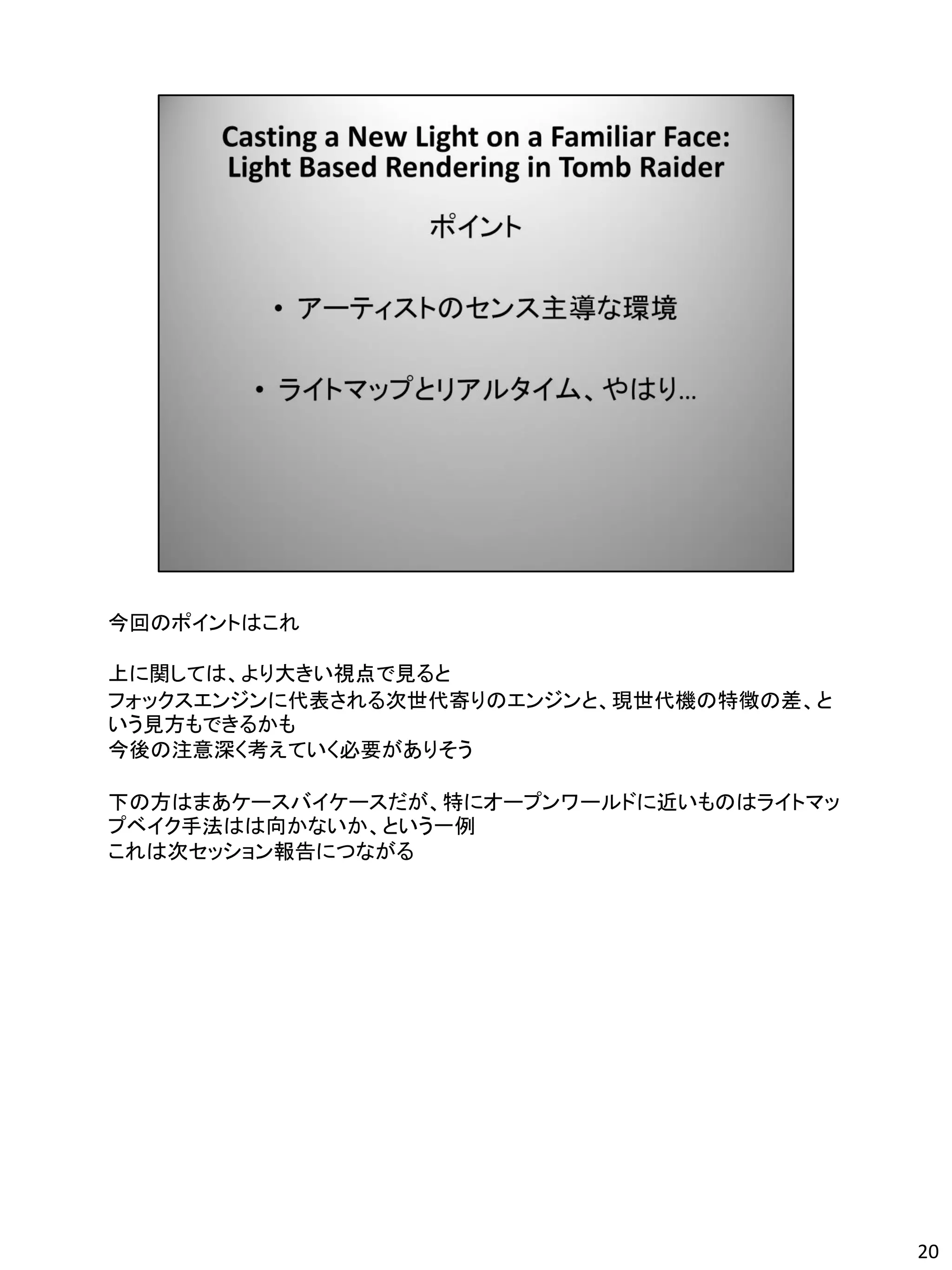 今回のポイントはこれ

上に関しては、より大きい視点で見ると
フォックスエンジンに代表される次世代寄りのエンジンと、現世代機の特徴の差、と
いう見方もできるかも
今後の注意深く考えていく必要がありそう

下の方はまあケースバイケースだが、特にオープンワールドに近いものはライトマッ
プベイク手法はは向かないか、という一例
これは次セッション報告につながる




                                         20
 