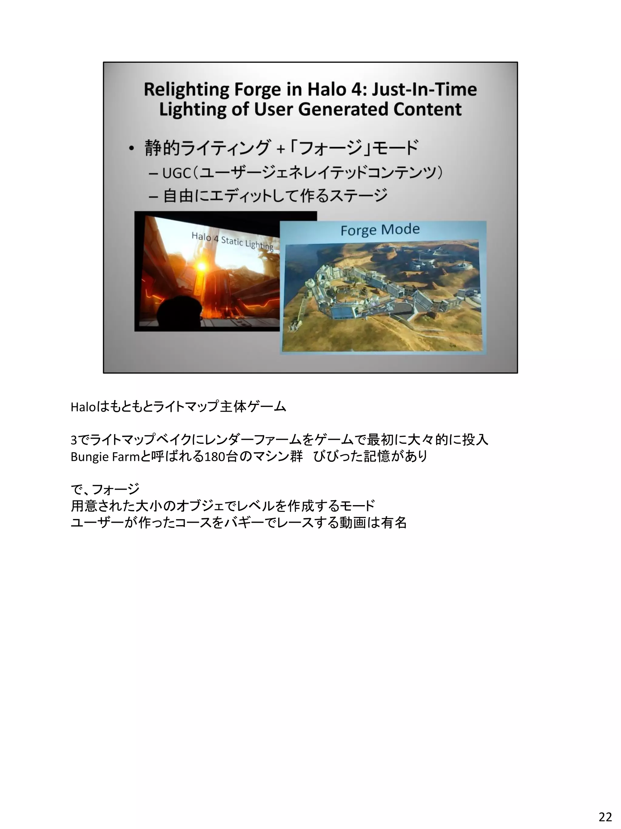 Haloはもともとライトマップ主体ゲーム

3でライトマップベイクにレンダーファームをゲームで最初に大々的に投入
Bungie Farmと呼ばれる180台のマシン群 びびった記憶があり

で、フォージ
用意された大小のオブジェでレベルを作成するモード
ユーザーが作ったコースをバギーでレースする動画は有名




                                      22
 