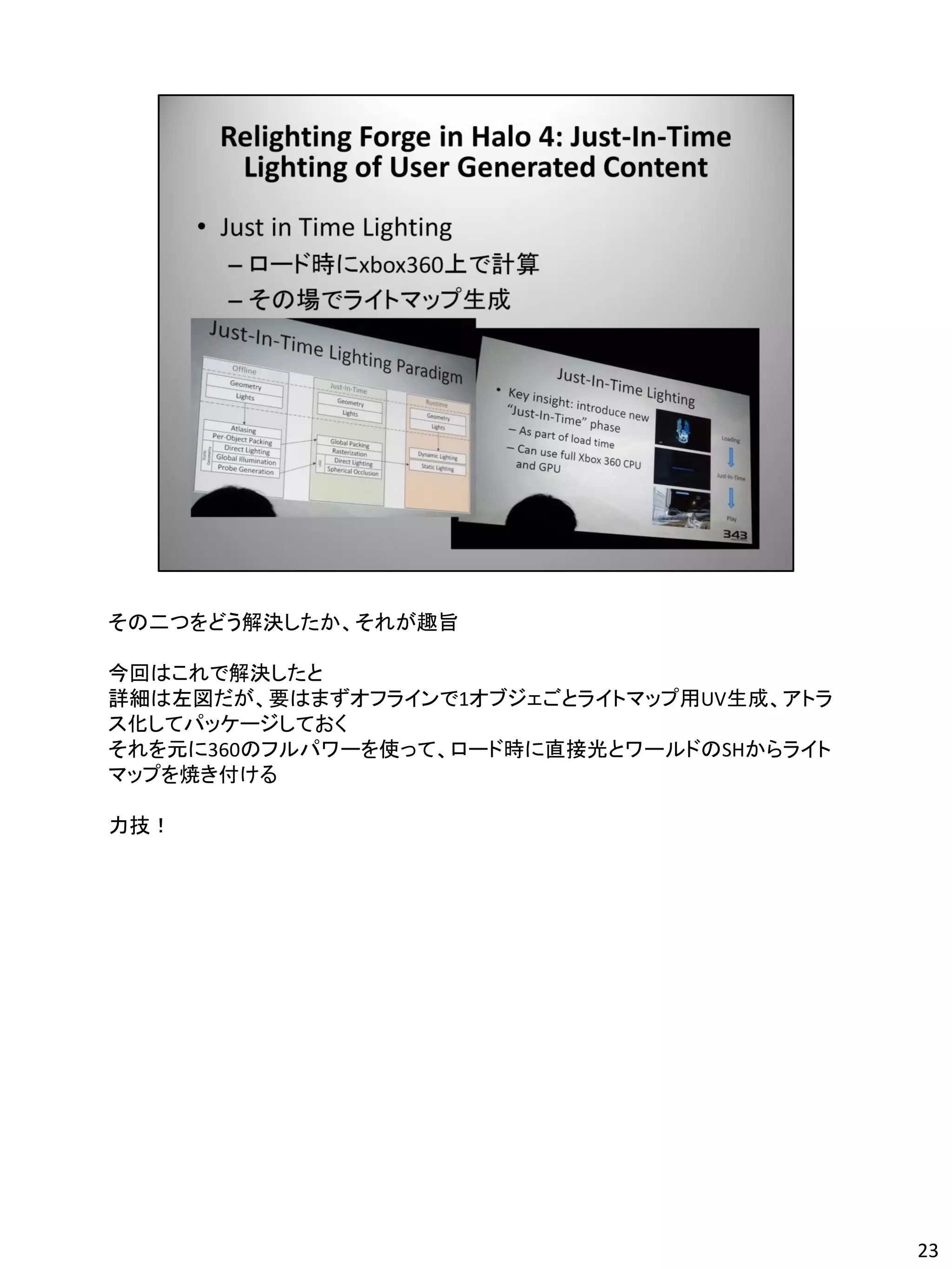 その二つをどう解決したか、それが趣旨

今回はこれで解決したと
詳細は左図だが、要はまずオフラインで1オブジェごとライトマップ用UV生成、アトラ
ス化してパッケージしておく
それを元に360のフルパワーを使って、ロード時に直接光とワールドのSHからライト
マップを焼き付ける

力技！




                                           23
 