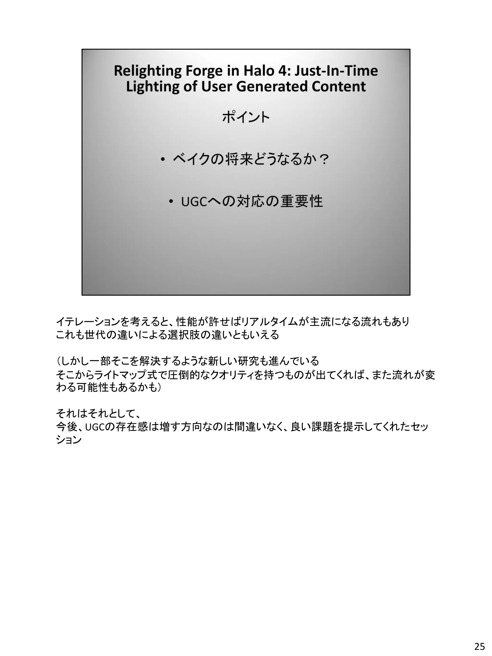 イテレーションを考えると、性能が許せばリアルタイムが主流になる流れもあり
これも世代の違いによる選択肢の違いともいえる

（しかし一部そこを解決するような新しい研究も進んでいる
そこからライトマップ式で圧倒的なクオリティを持つものが出てくれば、また流れが変
わる可能性もあるかも）

それはそれとして、
今後、UGCの存在感は増す方向なのは間違いなく、良い課題を提示してくれたセッ
ション




                                          25
 
