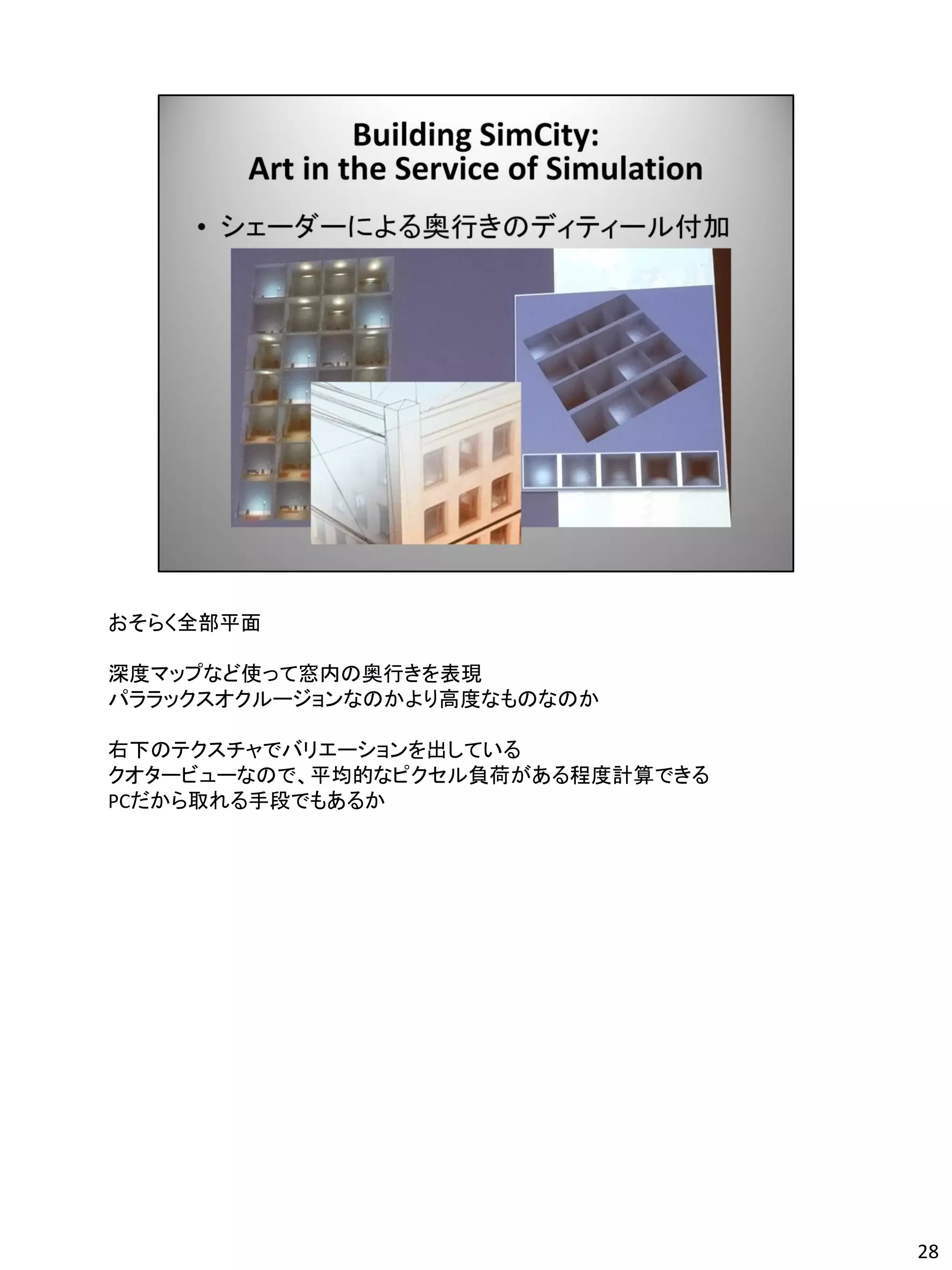 おそらく全部平面

深度マップなど使って窓内の奥行きを表現
パララックスオクルージョンなのかより高度なものなのか

右下のテクスチャでバリエーションを出している
クオタービューなので、平均的なピクセル負荷がある程度計算できる
PCだから取れる手段でもあるか




                                  28
 