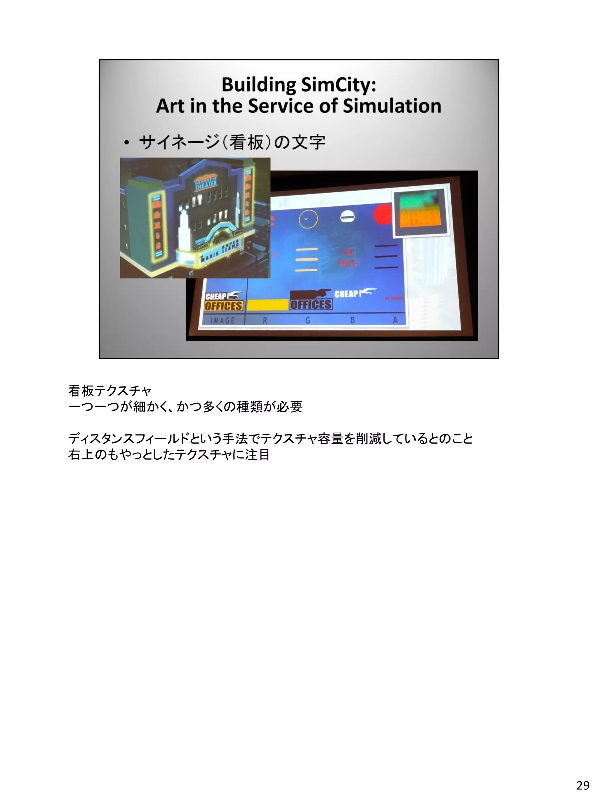 看板テクスチャ
一つ一つが細かく、かつ多くの種類が必要

ディスタンスフィールドという手法でテクスチャ容量を削減しているとのこと
右上のもやっとしたテクスチャに注目




                                      29
 