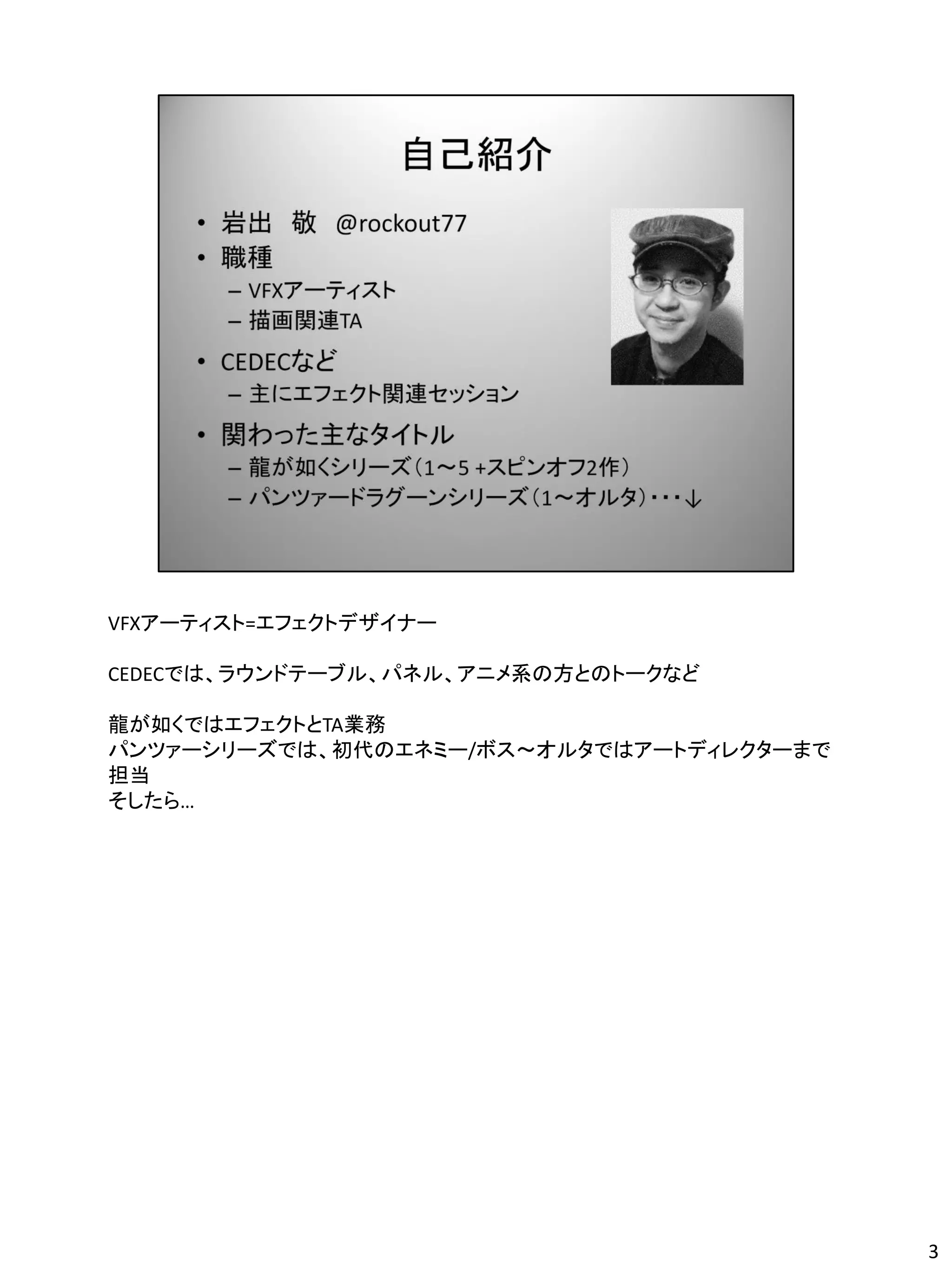 VFXアーティスト=エフェクトデザイナー

CEDECでは、ラウンドテーブル、パネル、アニメ系の方とのトークなど

龍が如くではエフェクトとTA業務
パンツァーシリーズでは、初代のエネミー/ボス～オルタではアートディレクターまで
担当
そしたら…




                                          3
 