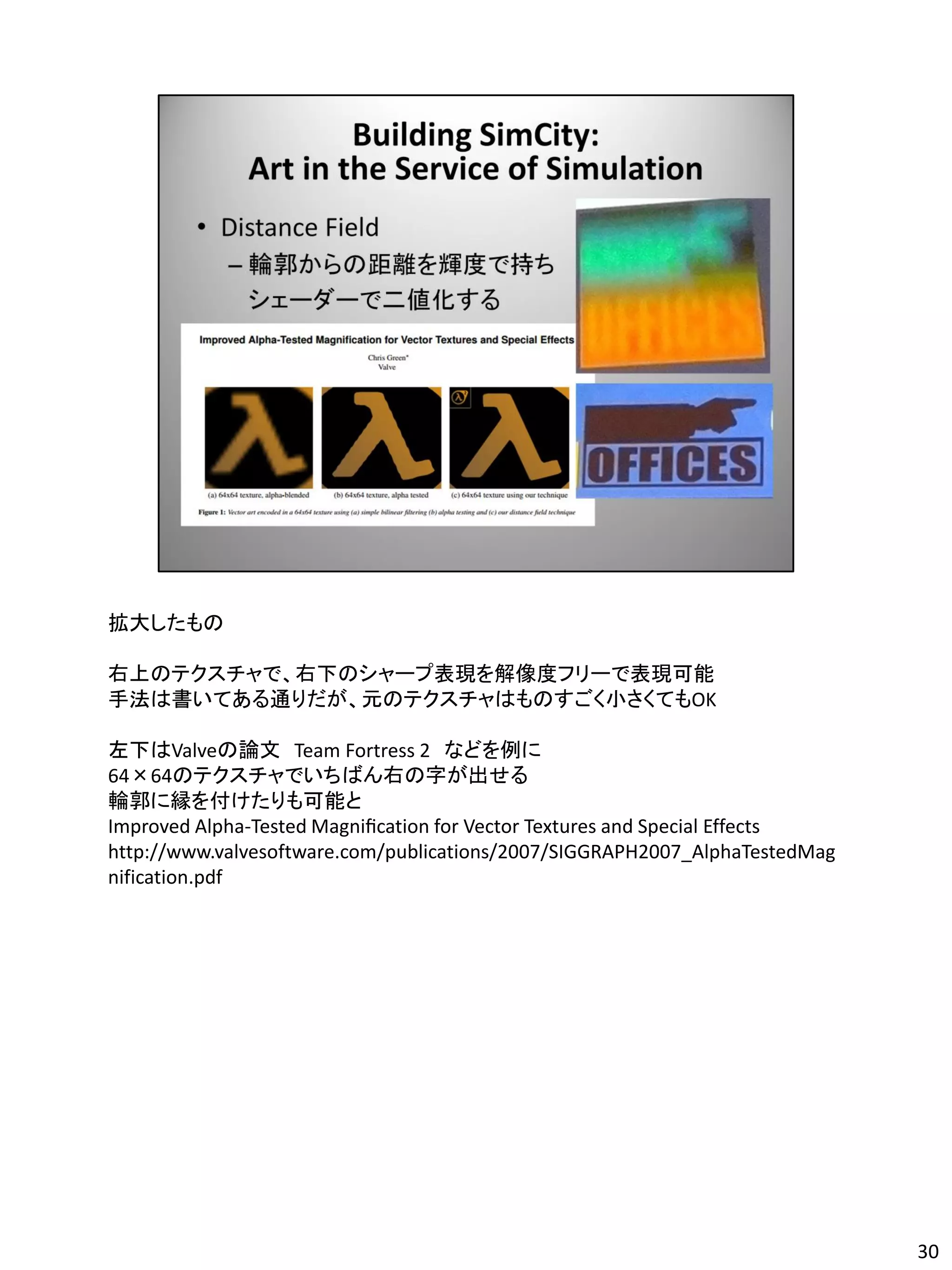 拡大したもの

右上のテクスチャで、右下のシャープ表現を解像度フリーで表現可能
手法は書いてある通りだが、元のテクスチャはものすごく小さくてもOK

左下はValveの論文 Team Fortress 2 などを例に
64×64のテクスチャでいちばん右の字が出せる
輪郭に縁を付けたりも可能と
Improved Alpha-Tested Magniﬁcation for Vector Textures and Special Effects
http://www.valvesoftware.com/publications/2007/SIGGRAPH2007_AlphaTestedMag
nification.pdf




                                                                             30
 