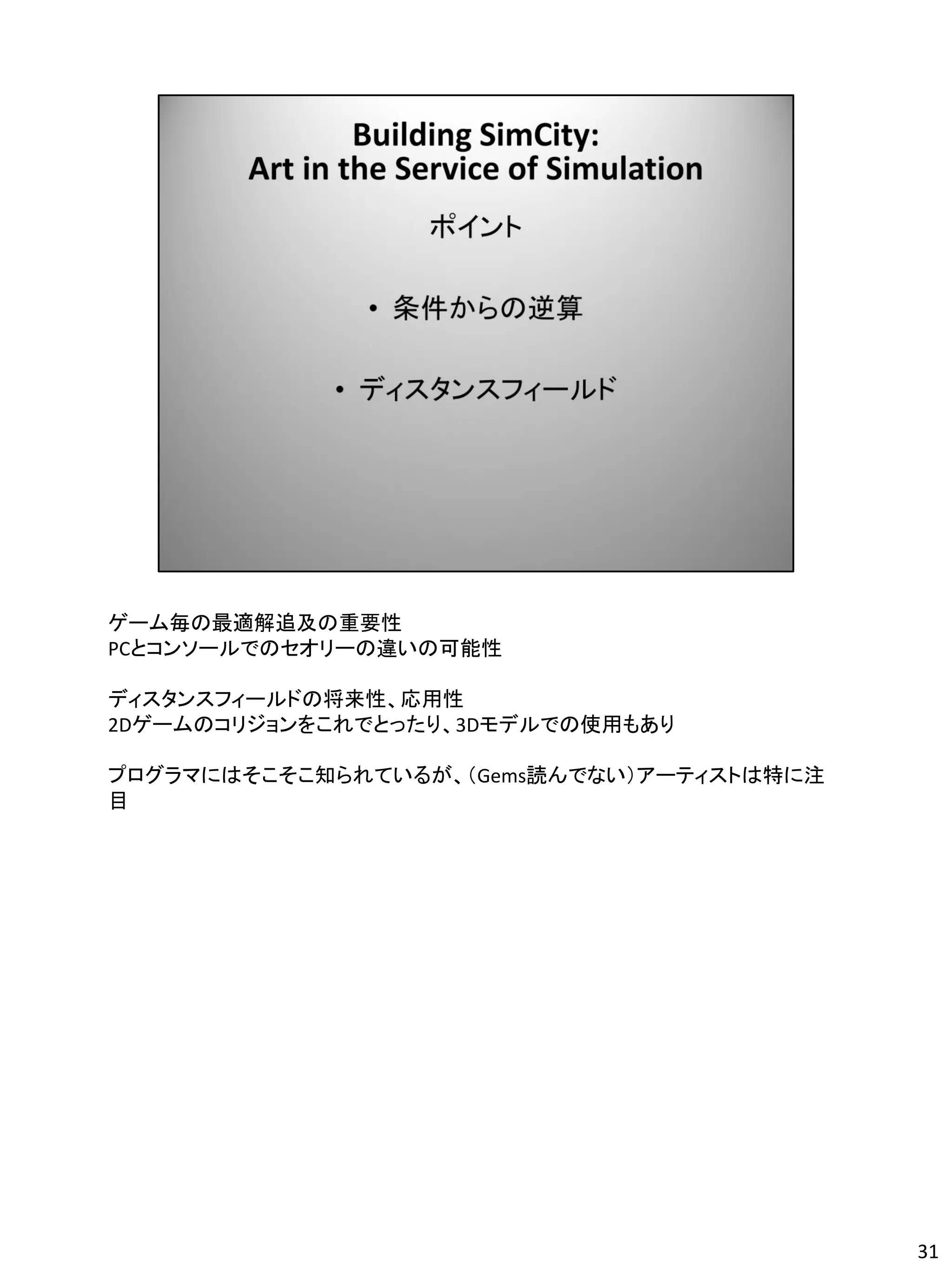 ゲーム毎の最適解追及の重要性
PCとコンソールでのセオリーの違いの可能性

ディスタンスフィールドの将来性、応用性
2Dゲームのコリジョンをこれでとったり、3Dモデルでの使用もあり

プログラマにはそこそこ知られているが、（Gems読んでない）アーティストは特に注
目




                                           31
 