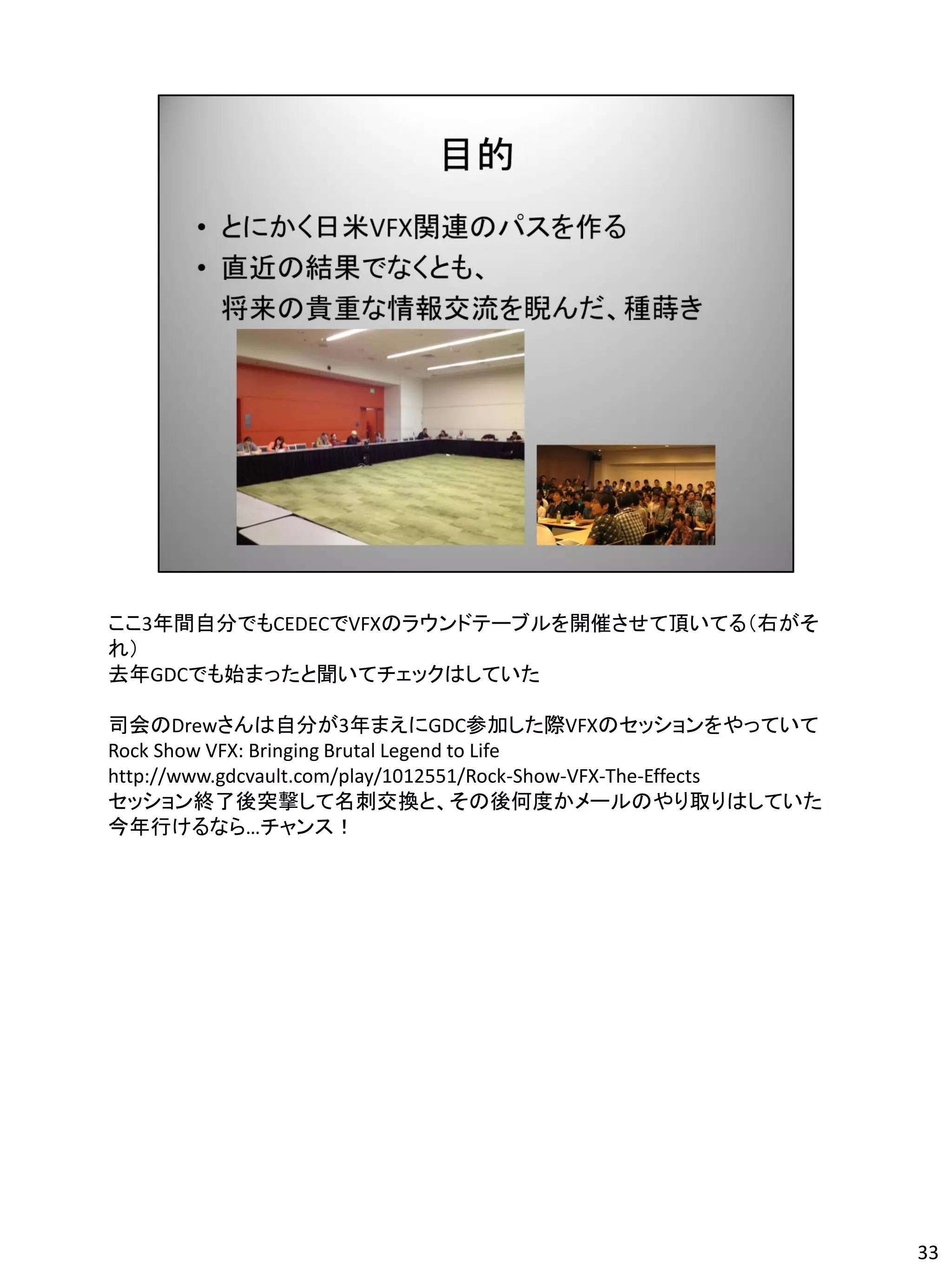 ここ3年間自分でもCEDECでVFXのラウンドテーブルを開催させて頂いてる（右がそ
れ）
去年GDCでも始まったと聞いてチェックはしていた

司会のDrewさんは自分が3年まえにGDC参加した際VFXのセッションをやっていて
Rock Show VFX: Bringing Brutal Legend to Life
http://www.gdcvault.com/play/1012551/Rock-Show-VFX-The-Effects
セッション終了後突撃して名刺交換と、その後何度かメールのやり取りはしていた
今年行けるなら…チャンス！




                                                                 33
 