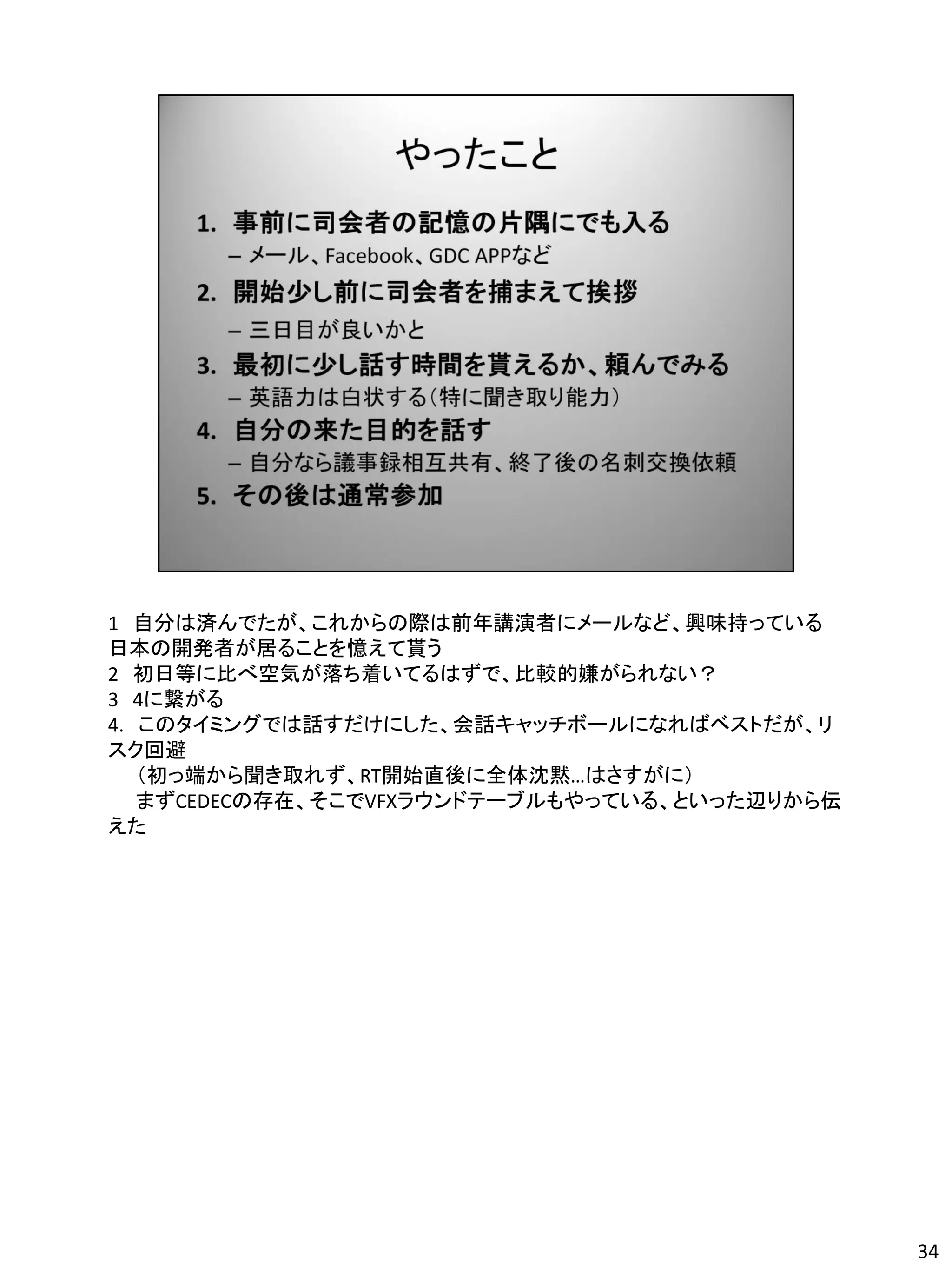 1 自分は済んでたが、これからの際は前年講演者にメールなど、興味持っている
日本の開発者が居ることを憶えて貰う
2 初日等に比べ空気が落ち着いてるはずで、比較的嫌がられない？
3 4に繋がる
4. このタイミングでは話すだけにした、会話キャッチボールになればベストだが、リ
スク回避
   （初っ端から聞き取れず、RT開始直後に全体沈黙…はさすがに）
   まずCEDECの存在、そこでVFXラウンドテーブルもやっている、といった辺りから伝
えた




                                               34
 
