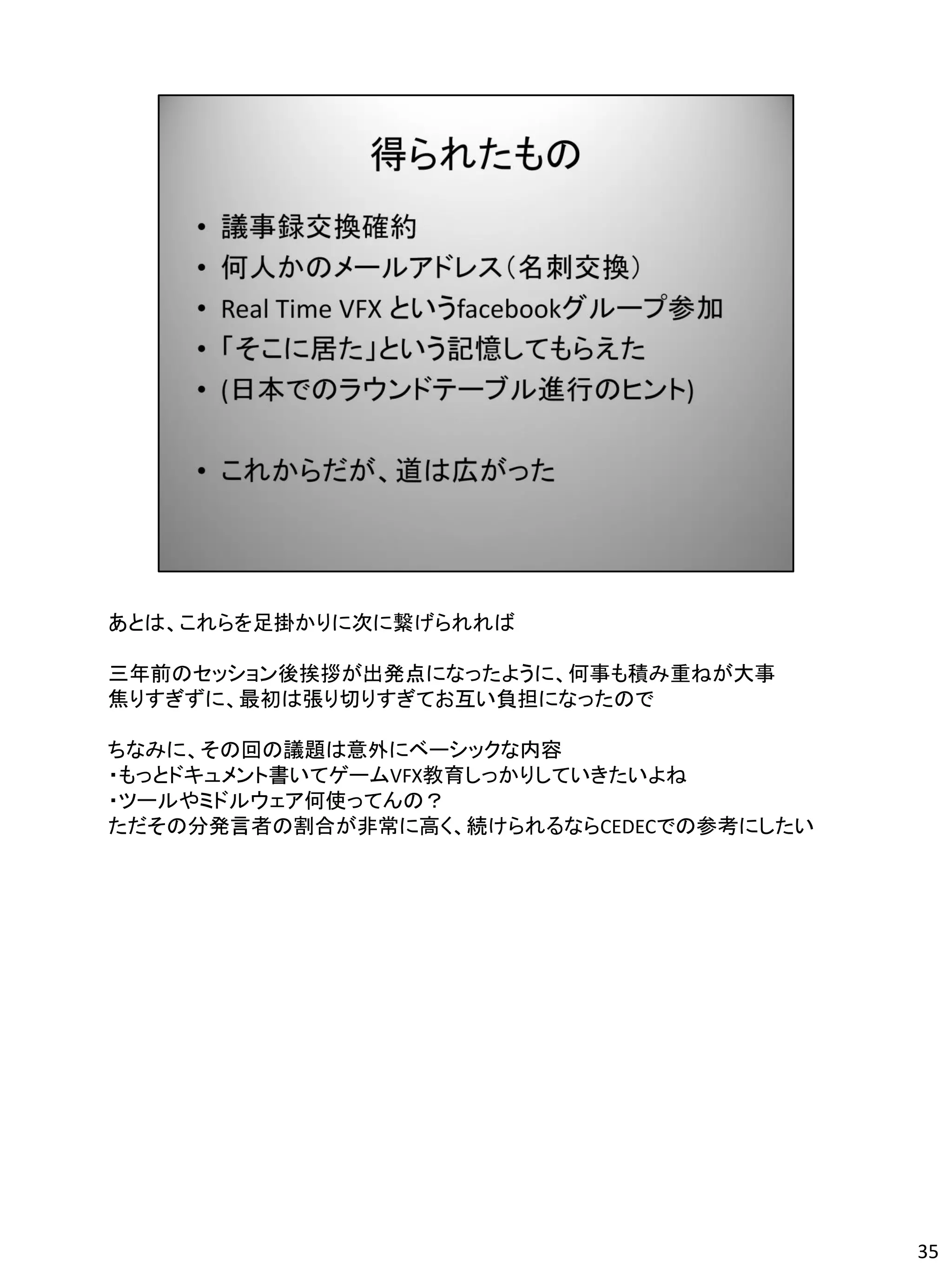 あとは、これらを足掛かりに次に繋げられれば

三年前のセッション後挨拶が出発点になったように、何事も積み重ねが大事
焦りすぎずに、最初は張り切りすぎてお互い負担になったので

ちなみに、その回の議題は意外にベーシックな内容
・もっとドキュメント書いてゲームVFX教育しっかりしていきたいよね
・ツールやミドルウェア何使ってんの？
ただその分発言者の割合が非常に高く、続けられるならCEDECでの参考にしたい




                                         35
 