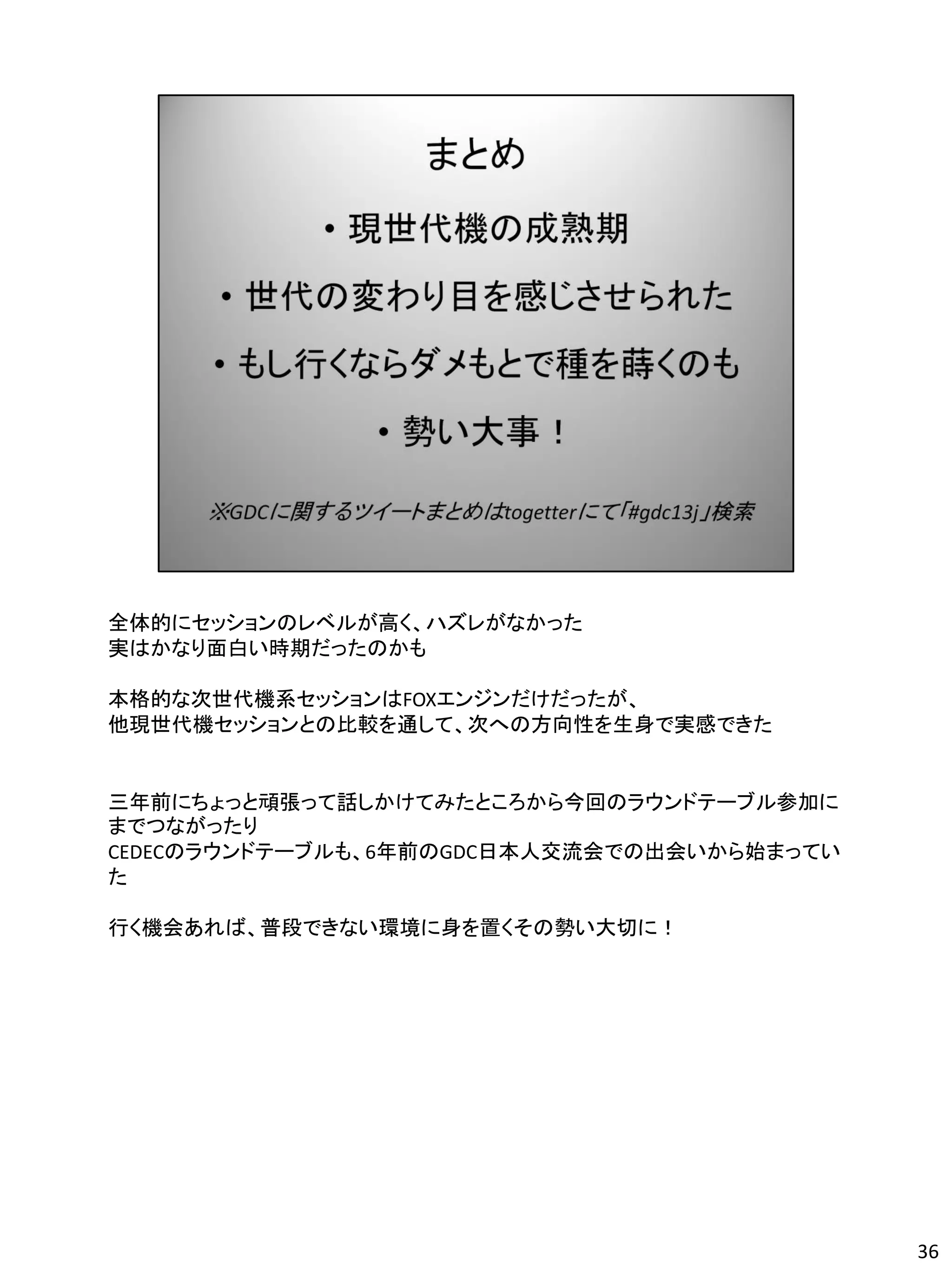 全体的にセッションのレベルが高く、ハズレがなかった
実はかなり面白い時期だったのかも

本格的な次世代機系セッションはFOXエンジンだけだったが、
他現世代機セッションとの比較を通して、次への方向性を生身で実感できた


三年前にちょっと頑張って話しかけてみたところから今回のラウンドテーブル参加に
までつながったり
CEDECのラウンドテーブルも、6年前のGDC日本人交流会での出会いから始まってい
た

行く機会あれば、普段できない環境に身を置くその勢い大切に！




                                            36
 