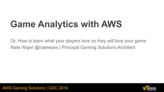 AWS Gaming Solutions | GDC 2014
Game Analytics with AWS
Or, How to learn what your players love so they will love your game
Nate Wiger @nateware | Principal Gaming Solutions Architect
 