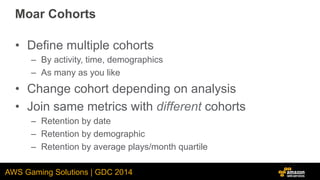 AWS Gaming Solutions | GDC 2014
Moar Cohorts
•  Define multiple cohorts
–  By activity, time, demographics
–  As many as y...
