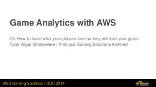AWS Gaming Solutions | GDC 2014
Game Analytics with AWS
Or, How to learn what your players love so they will love your game
Nate Wiger @nateware | Principal Gaming Solutions Architect
 