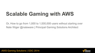 AWS Gaming Solutions | GDC 2014
Scalable Gaming with AWS
Or, How to go from 1,000 to 1,000,000 users without starting over
Nate Wiger @nateware | Principal Gaming Solutions Architect
 