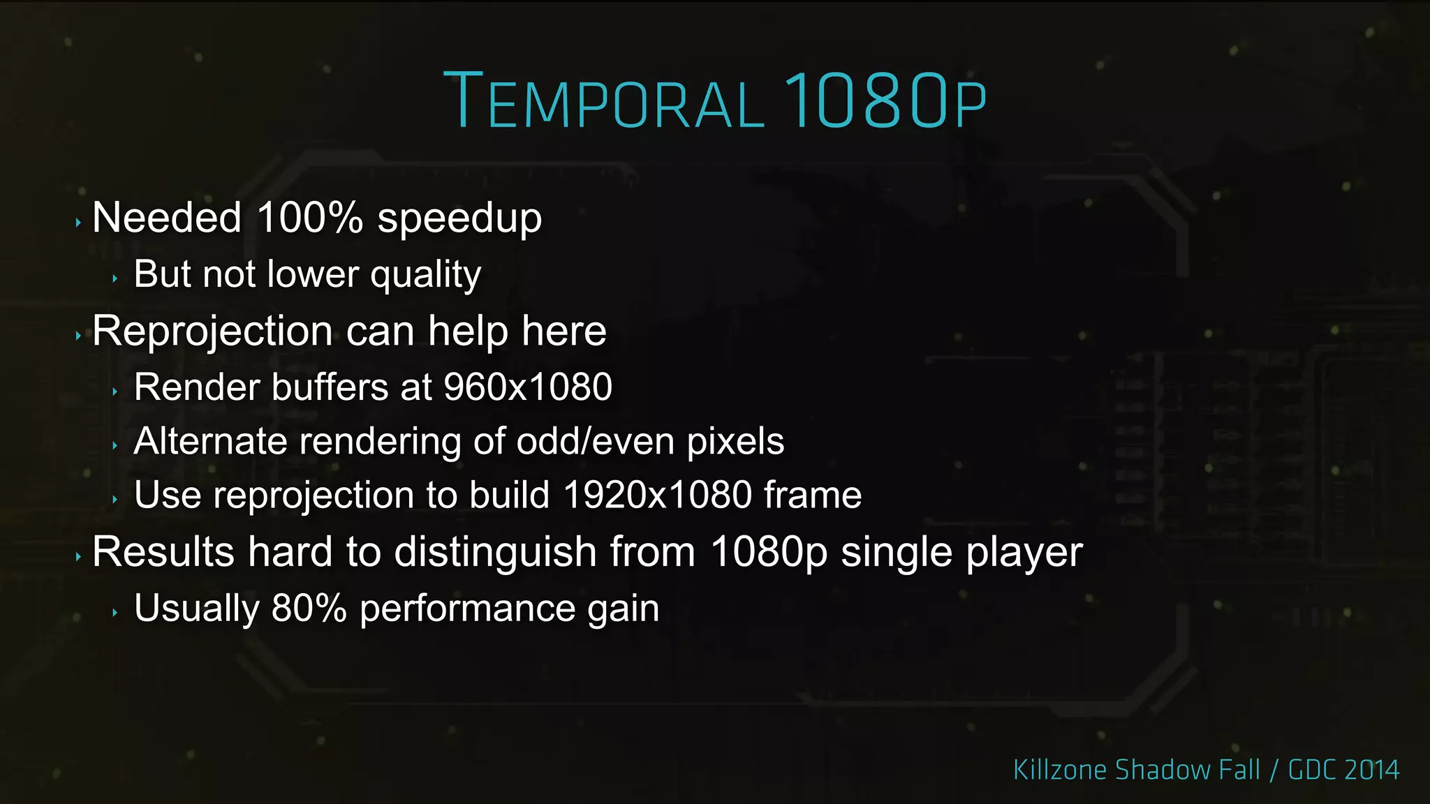 ‣ Needed 100% speedup
‣ But not lower quality
‣ Reprojection can help here
‣ Render buffers at 960x1080
‣ Alternate rendering of odd/even pixels
‣ Use reprojection to build 1920x1080 frame
‣ Results hard to distinguish from 1080p single player
‣ Usually 80% performance gain
 