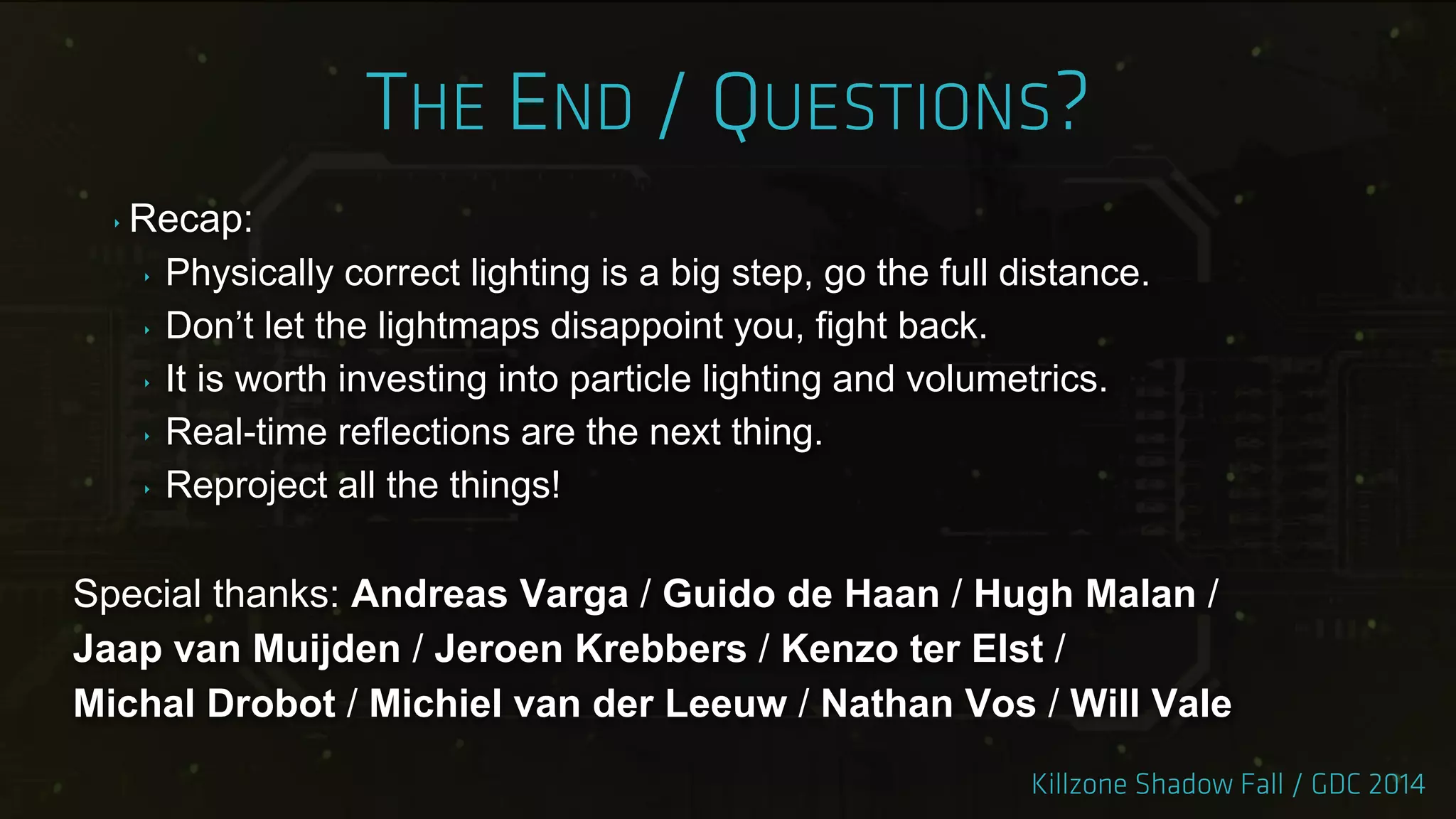 ‣ Recap:
‣ Physically correct lighting is a big step, go the full distance.
‣ Don‟t let the lightmaps disappoint you, fight back.
‣ It is worth investing into particle lighting and volumetrics.
‣ Real-time reflections are the next thing.
‣ Reproject all the things!
Special thanks: Andreas Varga / Guido de Haan / Hugh Malan /
Jaap van Muijden / Jeroen Krebbers / Kenzo ter Elst /
Michal Drobot / Michiel van der Leeuw / Nathan Vos / Will Vale
 