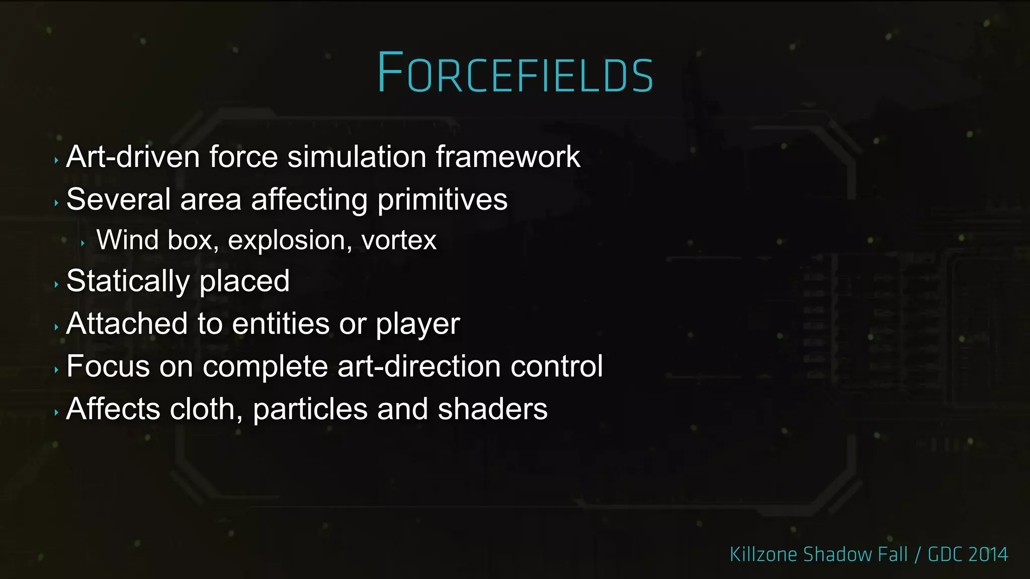 ‣ Art-driven force simulation framework
‣ Several area affecting primitives
‣ Wind box, explosion, vortex
‣ Statically placed
‣ Attached to entities or player
‣ Focus on complete art-direction control
‣ Affects cloth, particles and shaders
 