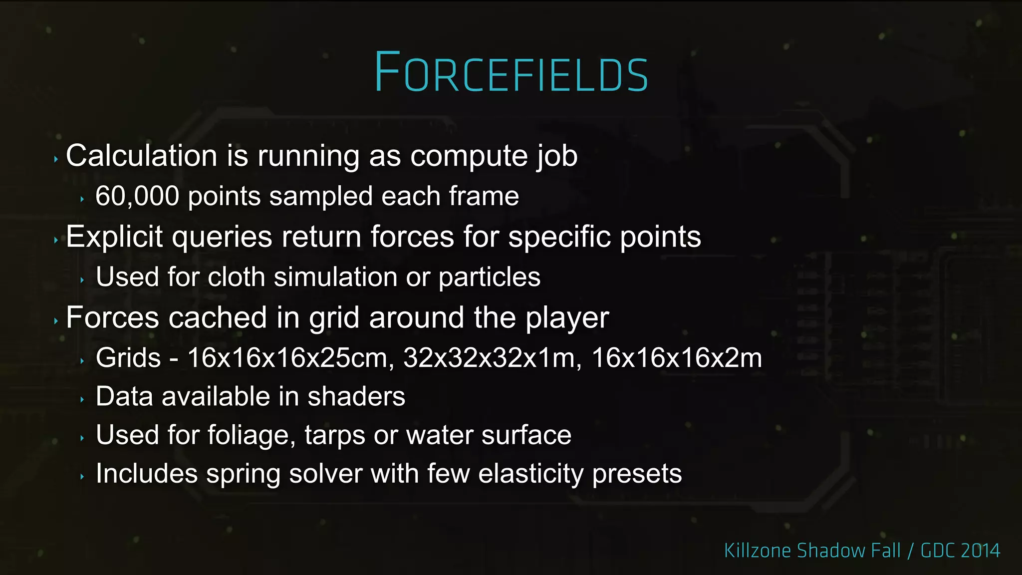 ‣ Calculation is running as compute job
‣ 60,000 points sampled each frame
‣ Explicit queries return forces for specific points
‣ Used for cloth simulation or particles
‣ Forces cached in grid around the player
‣ Grids - 16x16x16x25cm, 32x32x32x1m, 16x16x16x2m
‣ Data available in shaders
‣ Used for foliage, tarps or water surface
‣ Includes spring solver with few elasticity presets
 