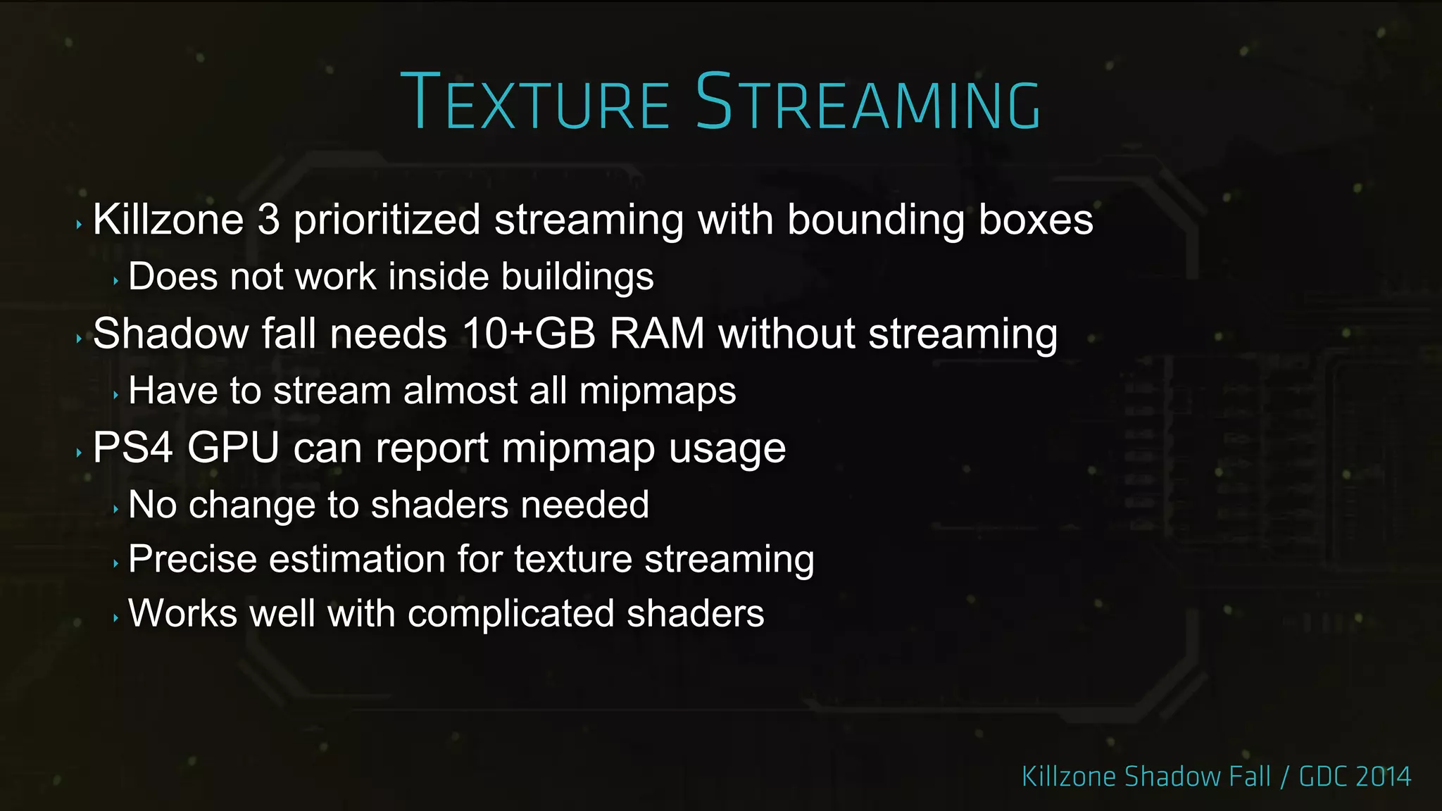 ‣ Killzone 3 prioritized streaming with bounding boxes
‣ Does not work inside buildings
‣ Shadow fall needs 10+GB RAM without streaming
‣ Have to stream almost all mipmaps
‣ PS4 GPU can report mipmap usage
‣ No change to shaders needed
‣ Precise estimation for texture streaming
‣ Works well with complicated shaders
 