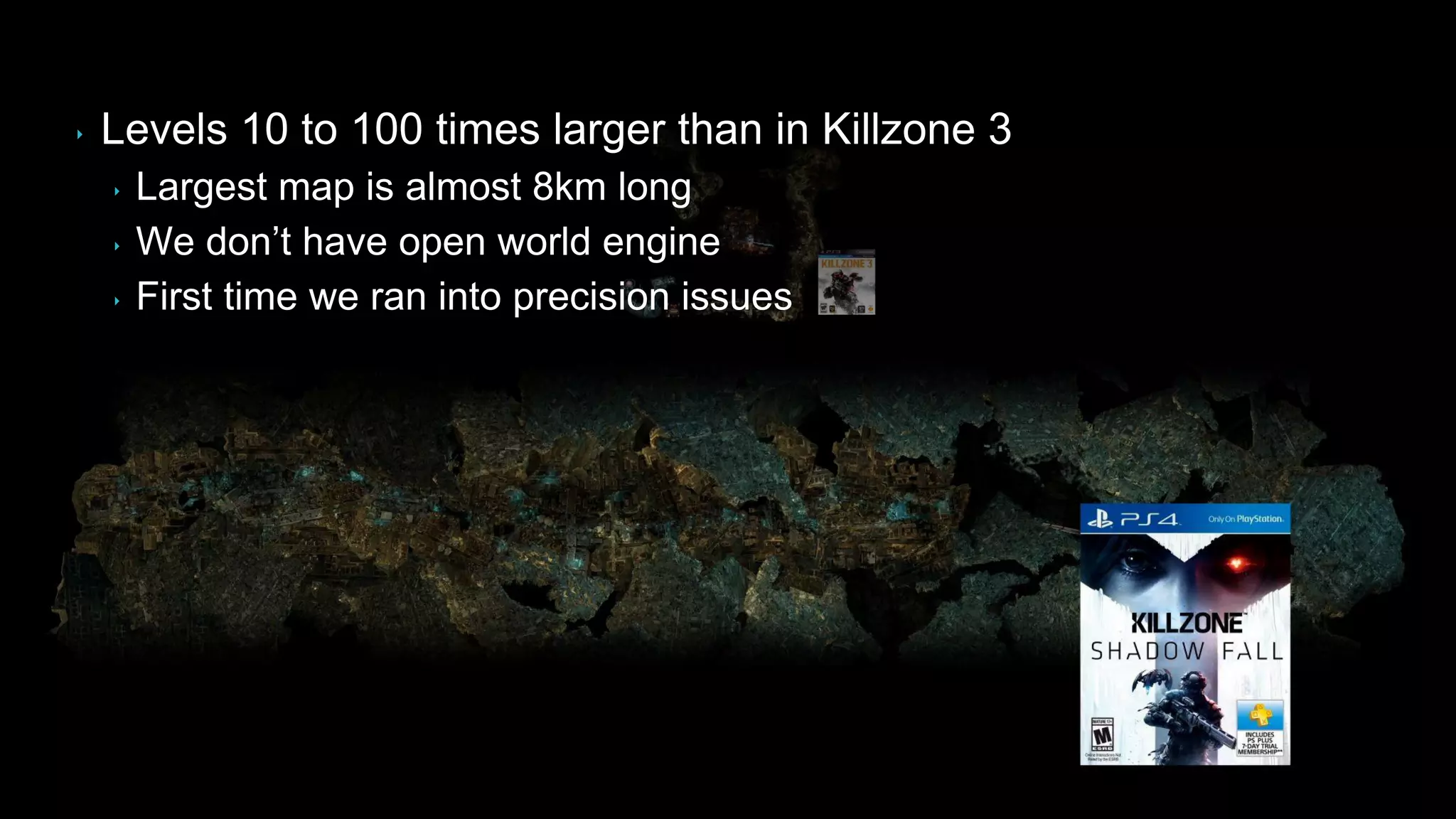 ‣ Levels 10 to 100 times larger than in Killzone 3
‣ Largest map is almost 8km long
‣ We don‟t have open world engine
‣ First time we ran into precision issues
 