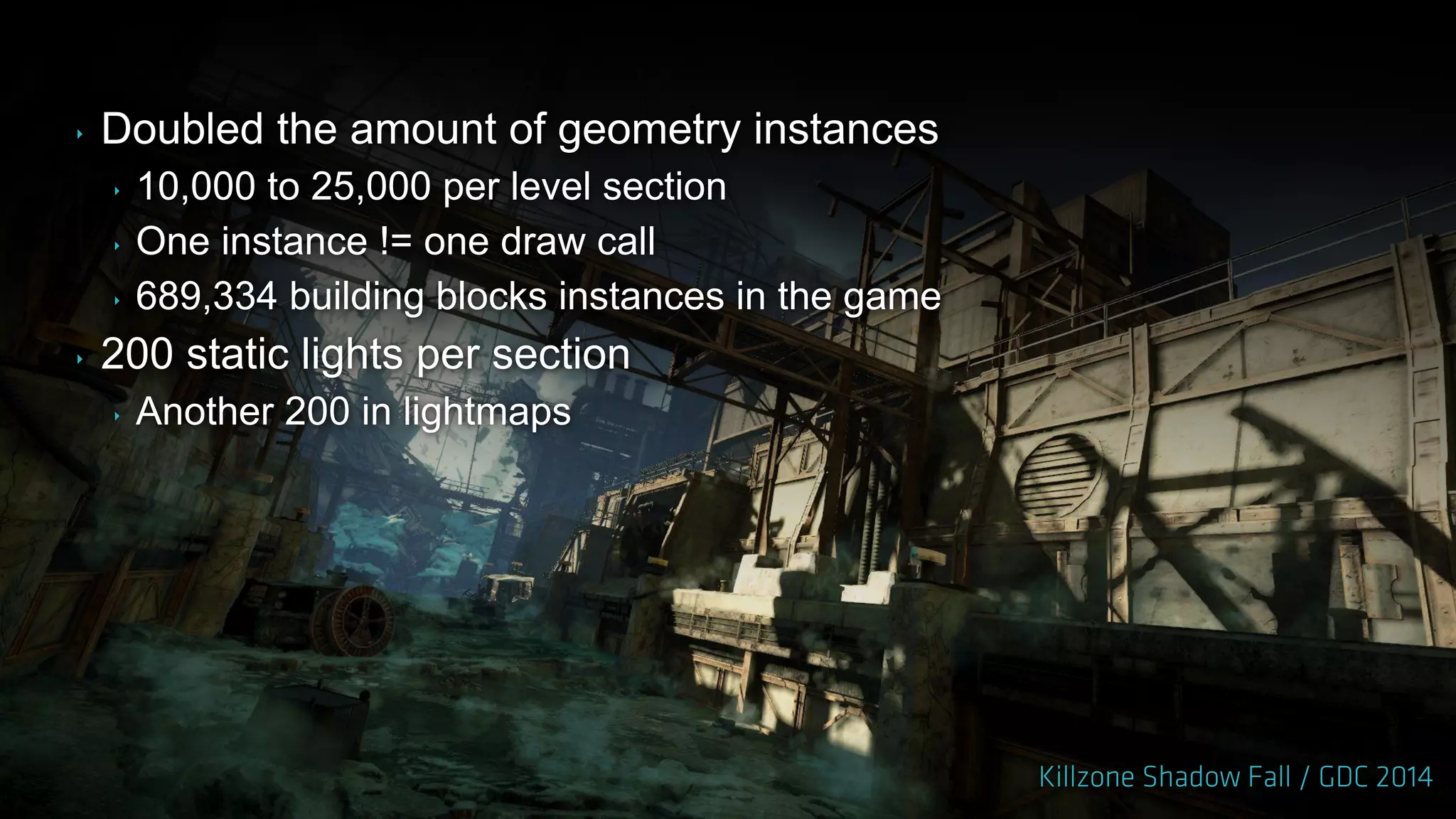 ‣ Doubled the amount of geometry instances
‣ 10,000 to 25,000 per level section
‣ One instance != one draw call
‣ 689,334 building blocks instances in the game
‣ 200 static lights per section
‣ Another 200 in lightmaps
 