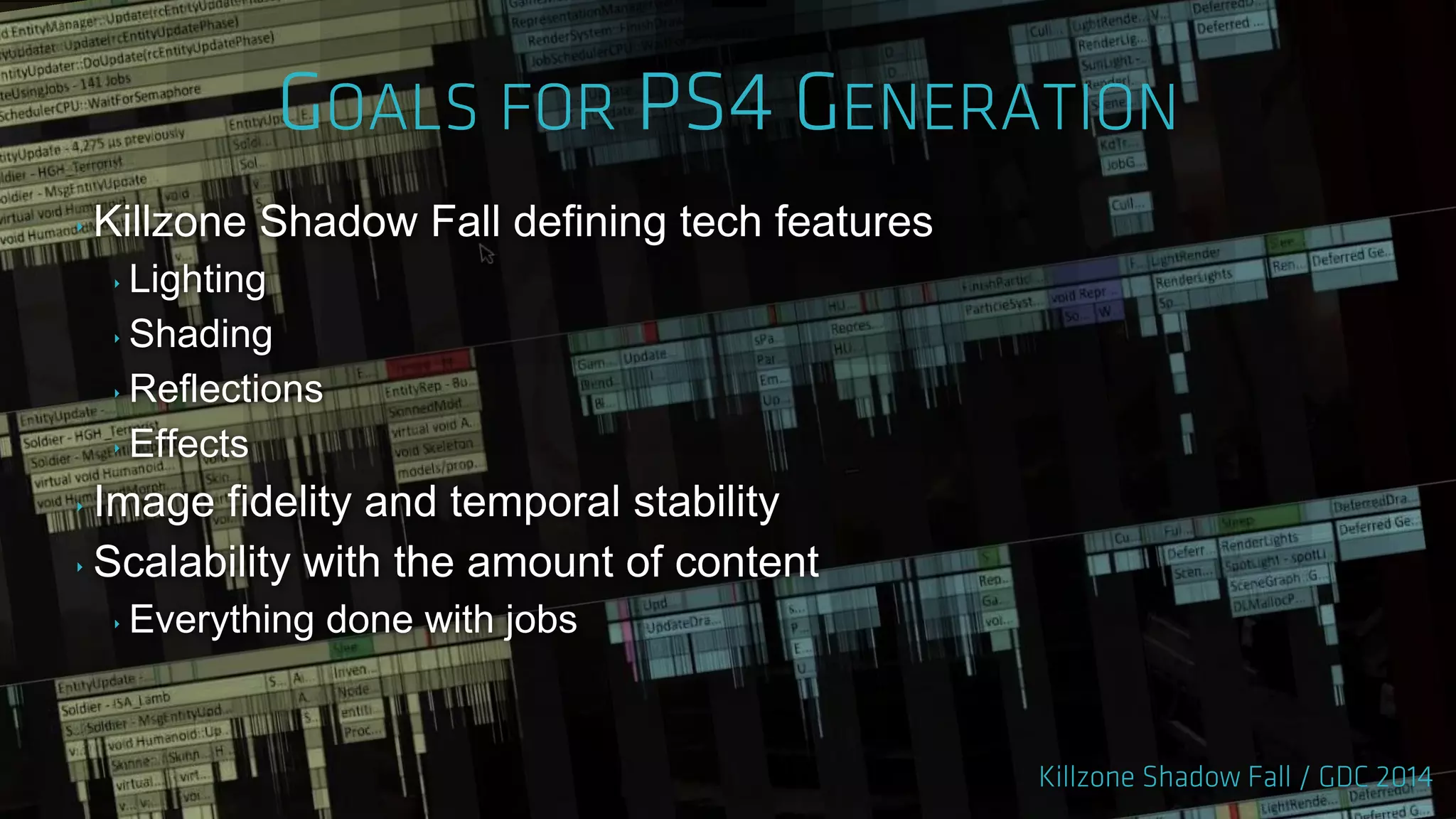 ‣ Killzone Shadow Fall defining tech features
‣ Lighting
‣ Shading
‣ Reflections
‣ Effects
‣ Image fidelity and temporal stability
‣ Scalability with the amount of content
‣ Everything done with jobs
 