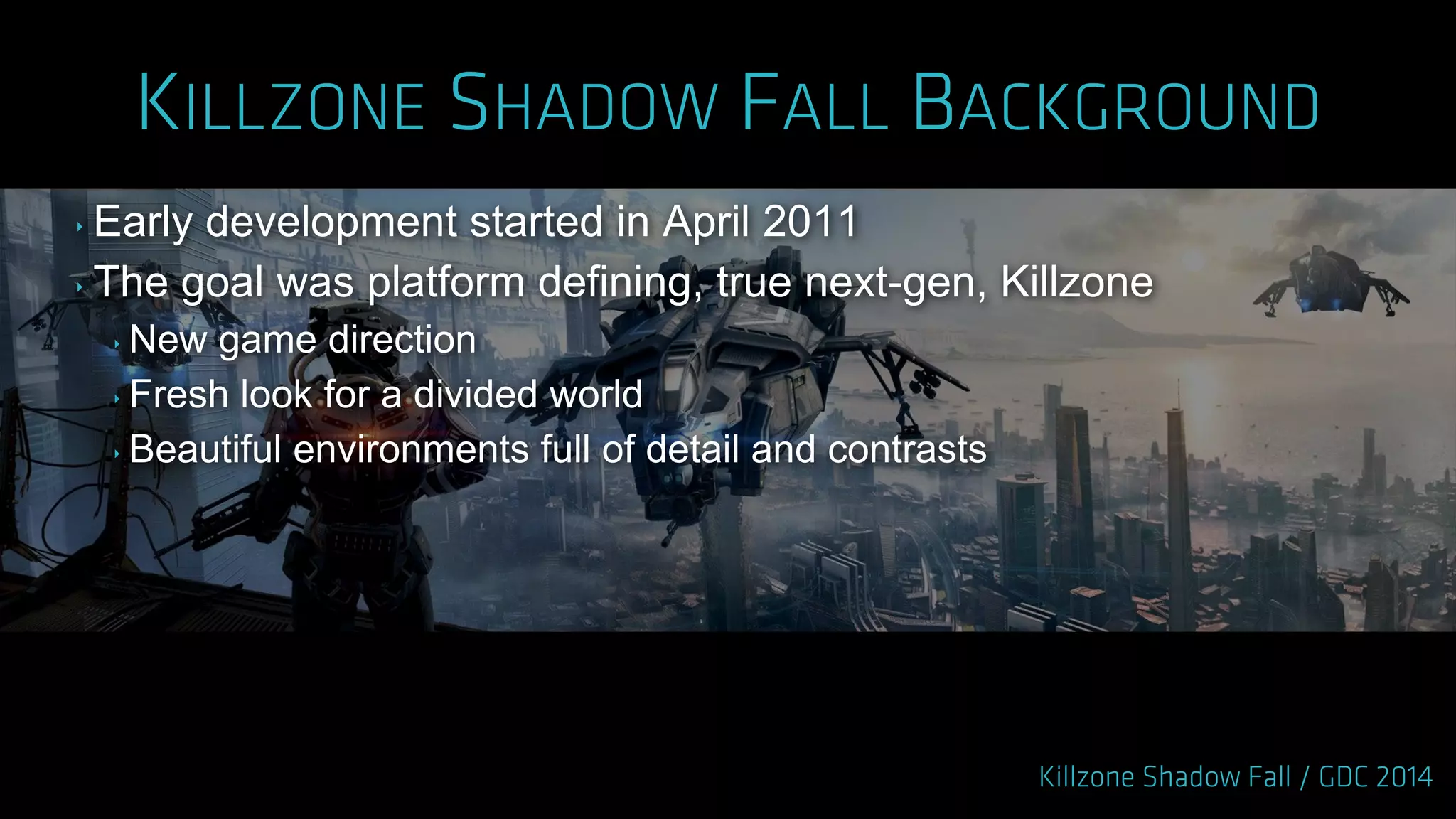 ‣ Early development started in April 2011
‣ The goal was platform defining, true next-gen, Killzone
‣ New game direction
‣ Fresh look for a divided world
‣ Beautiful environments full of detail and contrasts
 