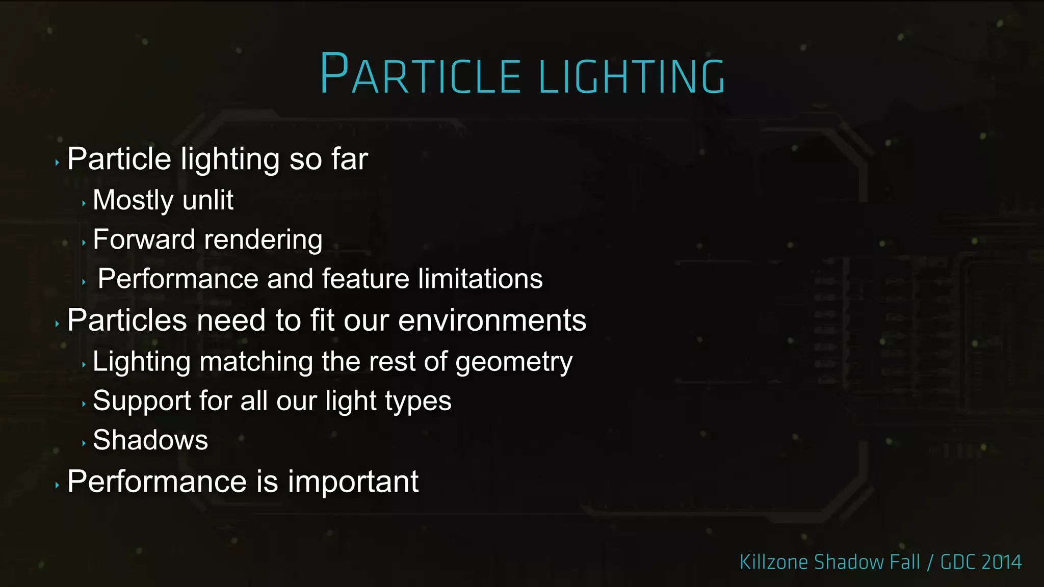 ‣ Particle lighting so far
‣ Mostly unlit
‣ Forward rendering
‣ Performance and feature limitations
‣ Particles need to fit our environments
‣ Lighting matching the rest of geometry
‣ Support for all our light types
‣ Shadows
‣ Performance is important
 