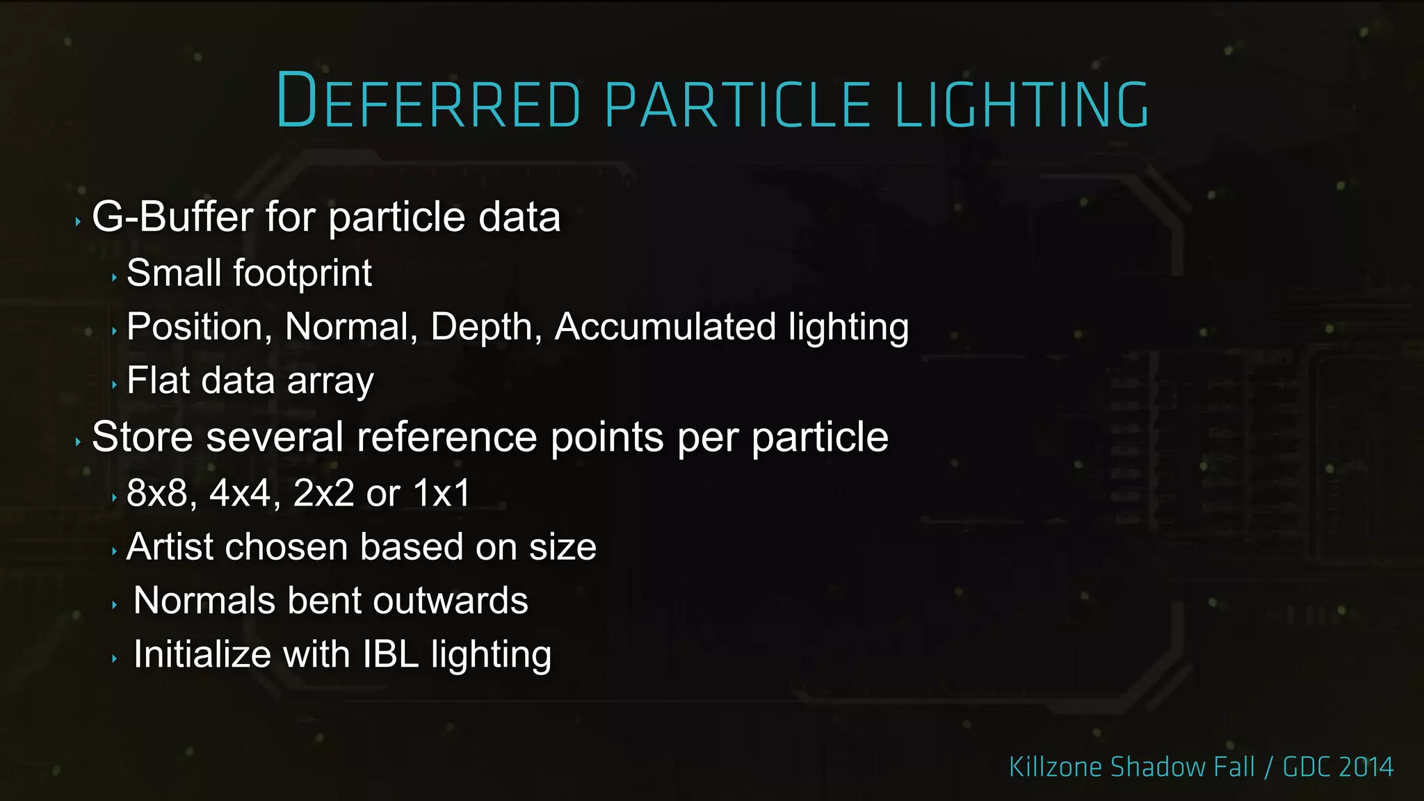 ‣ G-Buffer for particle data
‣ Small footprint
‣ Position, Normal, Depth, Accumulated lighting
‣ Flat data array
‣ Store several reference points per particle
‣ 8x8, 4x4, 2x2 or 1x1
‣ Artist chosen based on size
‣ Normals bent outwards
‣ Initialize with IBL lighting
 
