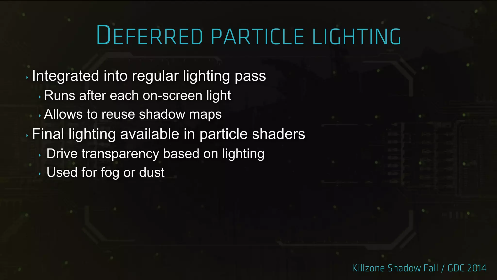 ‣ Integrated into regular lighting pass
‣ Runs after each on-screen light
‣ Allows to reuse shadow maps
‣ Final lighting available in particle shaders
‣ Drive transparency based on lighting
‣ Used for fog or dust
 