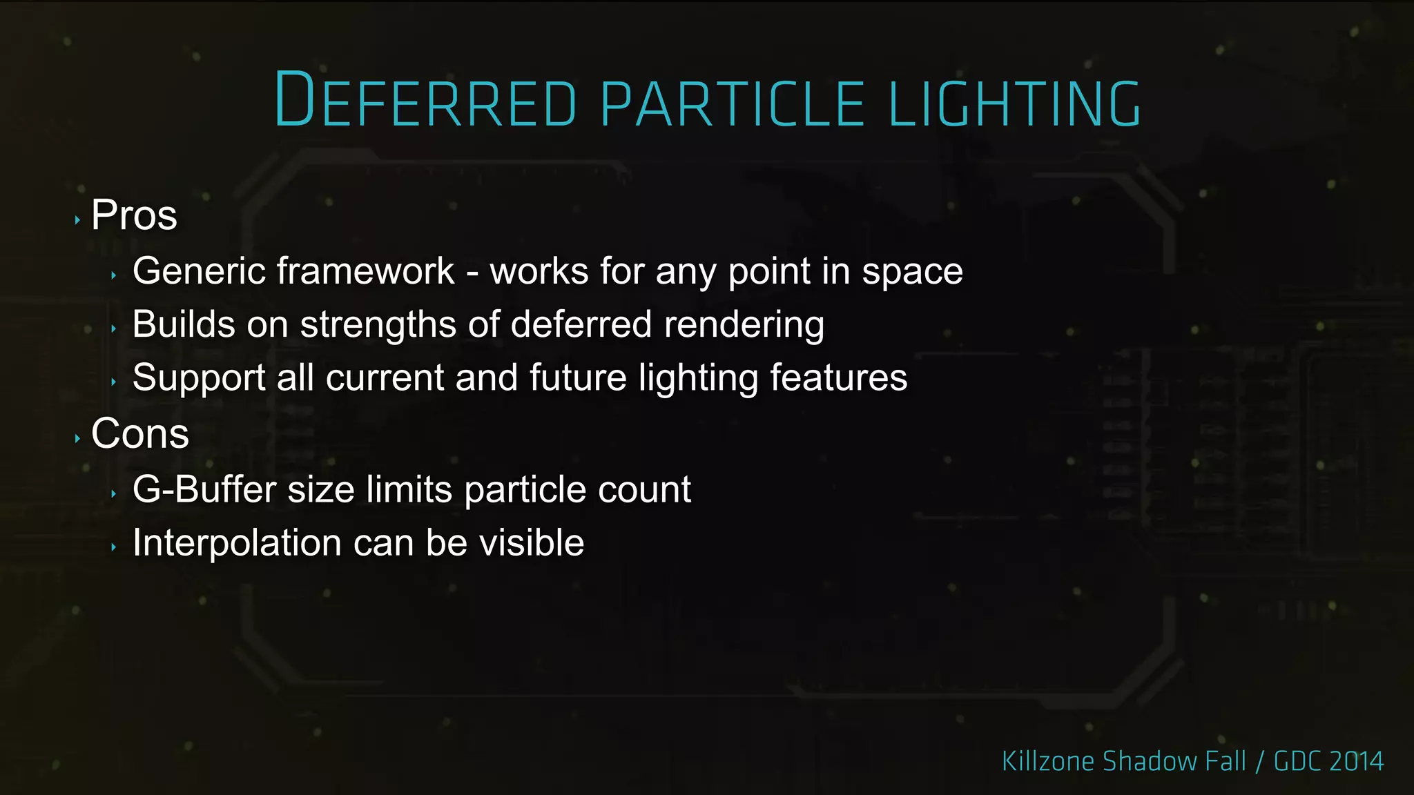 ‣ Pros
‣ Generic framework - works for any point in space
‣ Builds on strengths of deferred rendering
‣ Support all current and future lighting features
‣ Cons
‣ G-Buffer size limits particle count
‣ Interpolation can be visible
 