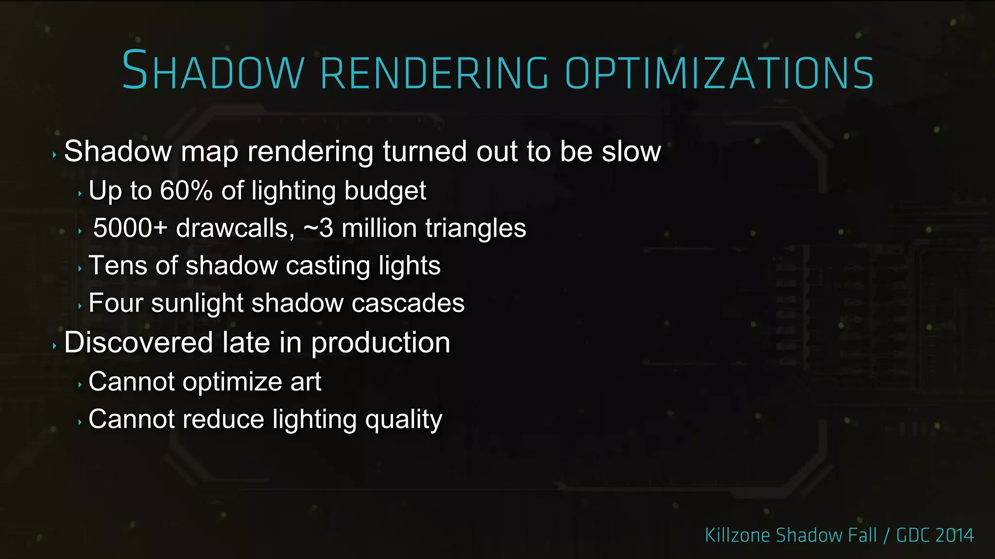 ‣ Shadow map rendering turned out to be slow
‣ Up to 60% of lighting budget
‣ 5000+ drawcalls, ~3 million triangles
‣ Tens of shadow casting lights
‣ Four sunlight shadow cascades
‣ Discovered late in production
‣ Cannot optimize art
‣ Cannot reduce lighting quality
 