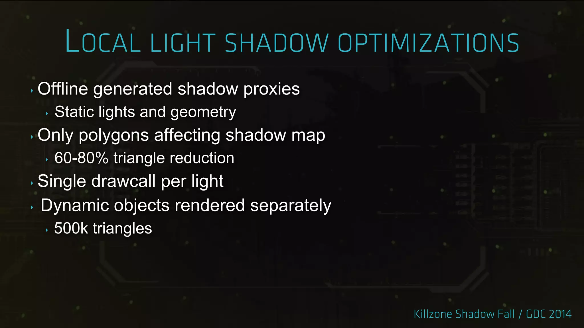 ‣ Offline generated shadow proxies
‣ Static lights and geometry
‣ Only polygons affecting shadow map
‣ 60-80% triangle reduction
‣ Single drawcall per light
‣ Dynamic objects rendered separately
‣ 500k triangles
 